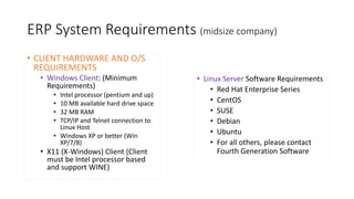 ERP System Requirements (midsize company)
• CLIENT HARDWARE AND O/S
REQUIREMENTS
• Windows Client: (Minimum
Requirements)
• Intel processor (pentium and up)
• 10 MB available hard drive space
• 32 MB RAM
• TCP/IP and Telnet connection to
Linux Host
• Windows XP or better (Win
XP/7/8)
• X11 (X-Windows) Client (Client
must be Intel processor based
and support WINE)
• Linux Server Software Requirements
• Red Hat Enterprise Series
• CentOS
• SUSE
• Debian
• Ubuntu
• For all others, please contact
Fourth Generation Software
 