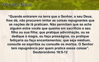 “Quando entrarem na terra que o Senhor, o seu Deus,
lhes dá, não procurem imitar as coisas repugnantes que
as nações de lá praticam. Não permitam que se ache
alguém entre vocês que queime em sacrifício o seu
filho ou sua filha; que pratique adivinhação, ou se
dedique à magia, ou faça presságios, ou pratique
feitiçaria ou faça encantamentos; que seja médium,
consulte os espíritos ou consulte os mortos. O Senhor
tem repugnância por quem pratica essas coisas”.
Deuteronômio 18:9-12
 