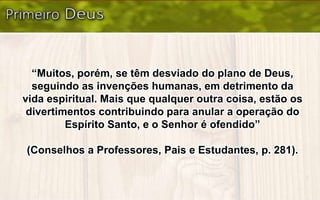“Muitos, porém, se têm desviado do plano de Deus,
seguindo as invenções humanas, em detrimento da
vida espiritual. Mais que qualquer outra coisa, estão os
divertimentos contribuindo para anular a operação do
Espírito Santo, e o Senhor é ofendido”
(Conselhos a Professores, Pais e Estudantes, p. 281).
 