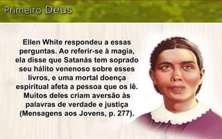 Ellen White respondeu a essas
perguntas. Ao referir-se à magia,
ela disse que Satanás tem soprado
seu hálito venenoso sobre esses
livros, e uma mortal doença
espiritual afeta a pessoa que os lê.
Muitos deles criam aversão às
palavras de verdade e justiça
(Mensagens aos Jovens, p. 277).
 