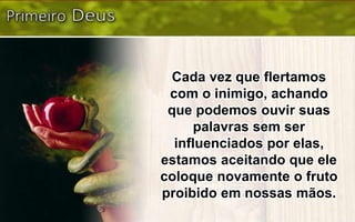 Cada vez que flertamos
com o inimigo, achando
que podemos ouvir suas
palavras sem ser
influenciados por elas,
estamos aceitando que ele
coloque novamente o fruto
proibido em nossas mãos.
 
