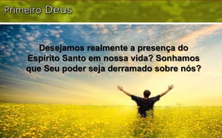 Desejamos realmente a presença do
Espírito Santo em nossa vida? Sonhamos
que Seu poder seja derramado sobre nós?
 