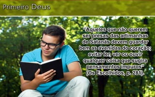“Aqueles que não querem
ser presas das artimanhas
de Satanás devem guardar
bem as avenidas do coração;
evitar ler, ver ou ouvir
qualquer coisa que sugira
pensamentos impuros”
(Os Escolhidos, p. 281).
 