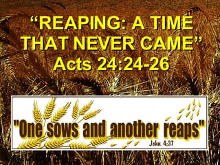 “ REAPING: A TIME THAT NEVER CAME” Acts 24:24-26 
