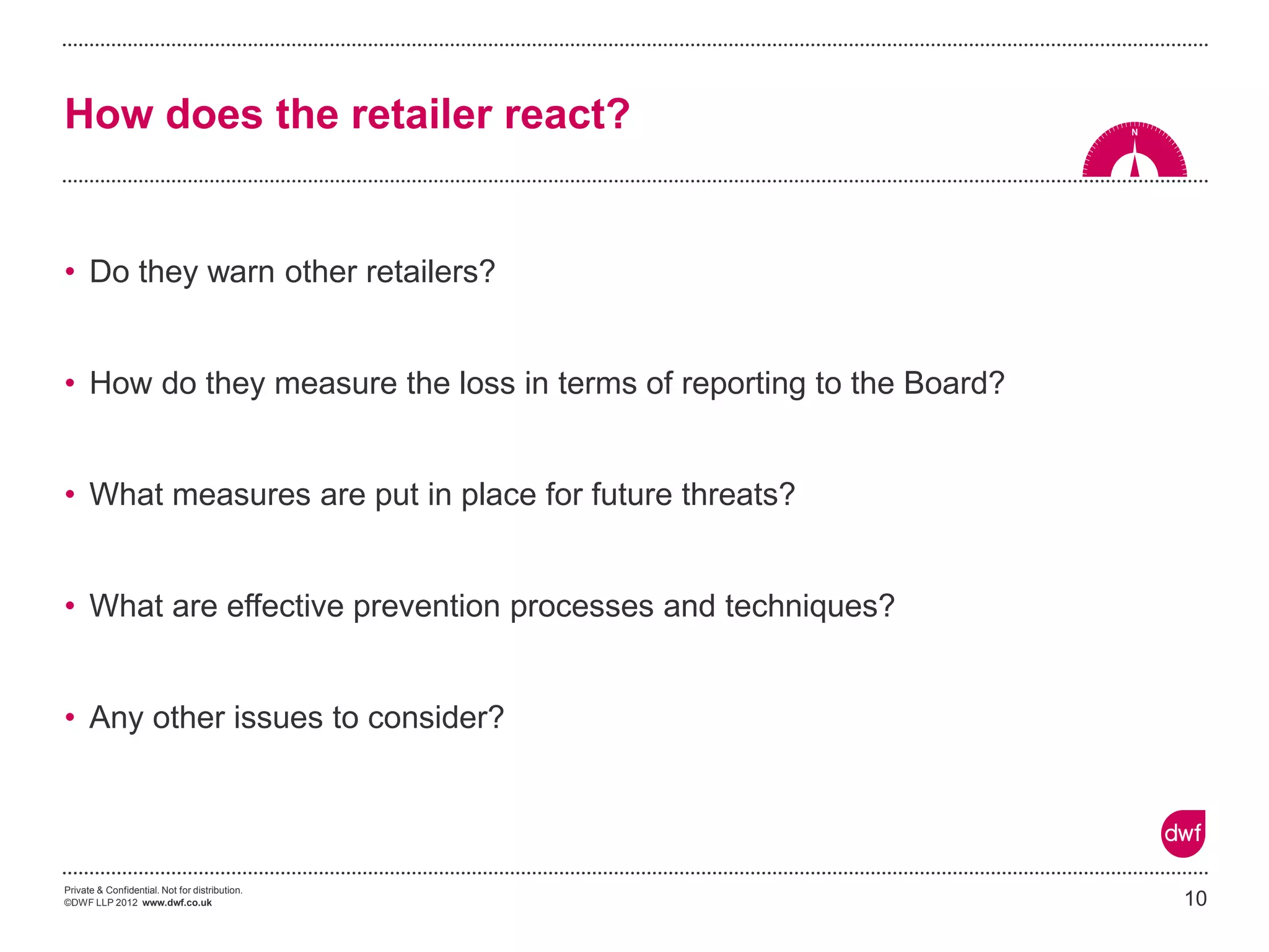 Private & Confidential. Not for distribution. 
©DWF LLP 2012 www.dwf.co.uk 
•Do they warn other retailers? 
•How do they measure the loss in terms of reporting to the Board? 
•What measures are put in place for future threats? 
•What are effective prevention processes and techniques? 
•Any other issues to consider? 
How does the retailer react? 
10  