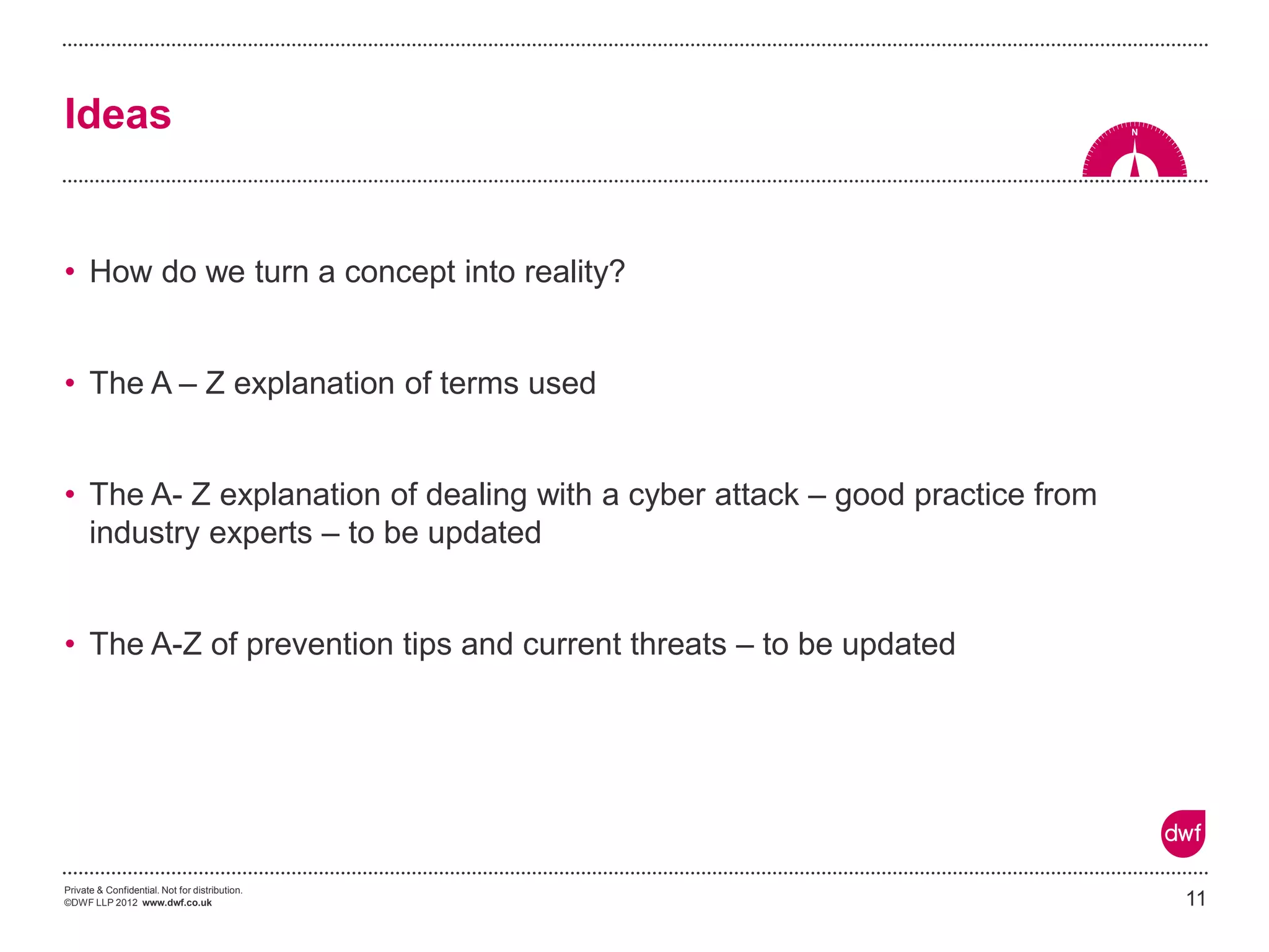 Private & Confidential. Not for distribution. 
©DWF LLP 2012 www.dwf.co.uk 
•How do we turn a concept into reality? 
•The A – Z explanation of terms used 
•The A- Z explanation of dealing with a cyber attack – good practice from industry experts – to be updated 
•The A-Z of prevention tips and current threats – to be updated 
11 
Ideas  
