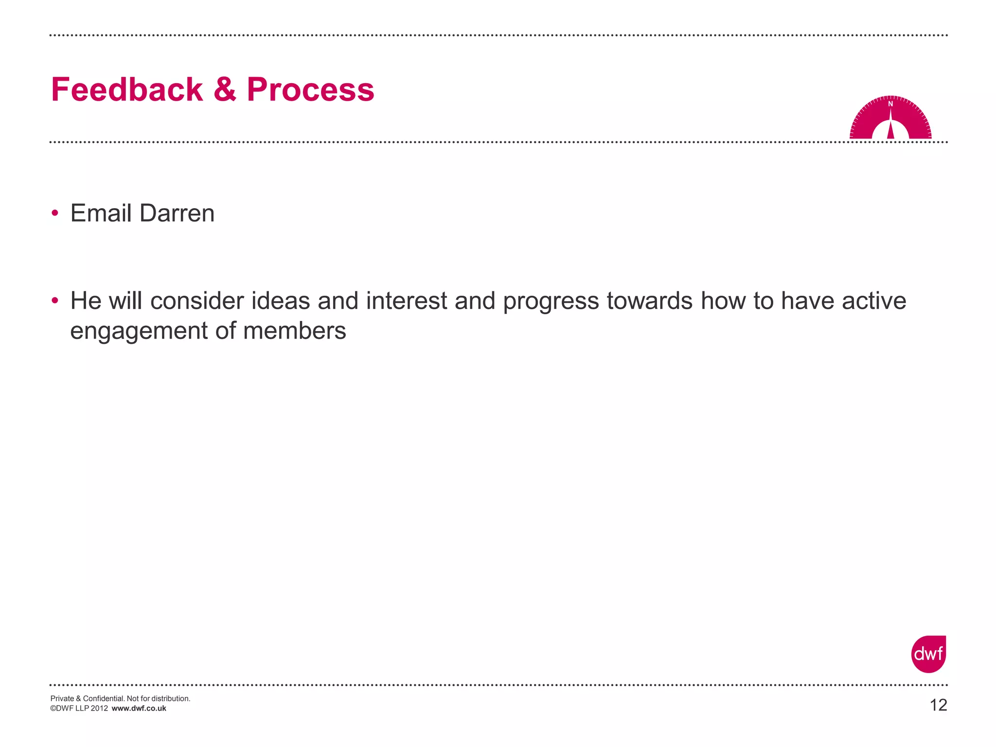 Private & Confidential. Not for distribution. 
©DWF LLP 2012 www.dwf.co.uk 
•Email Darren 
•He will consider ideas and interest and progress towards how to have active engagement of members 
12 
Feedback & Process  