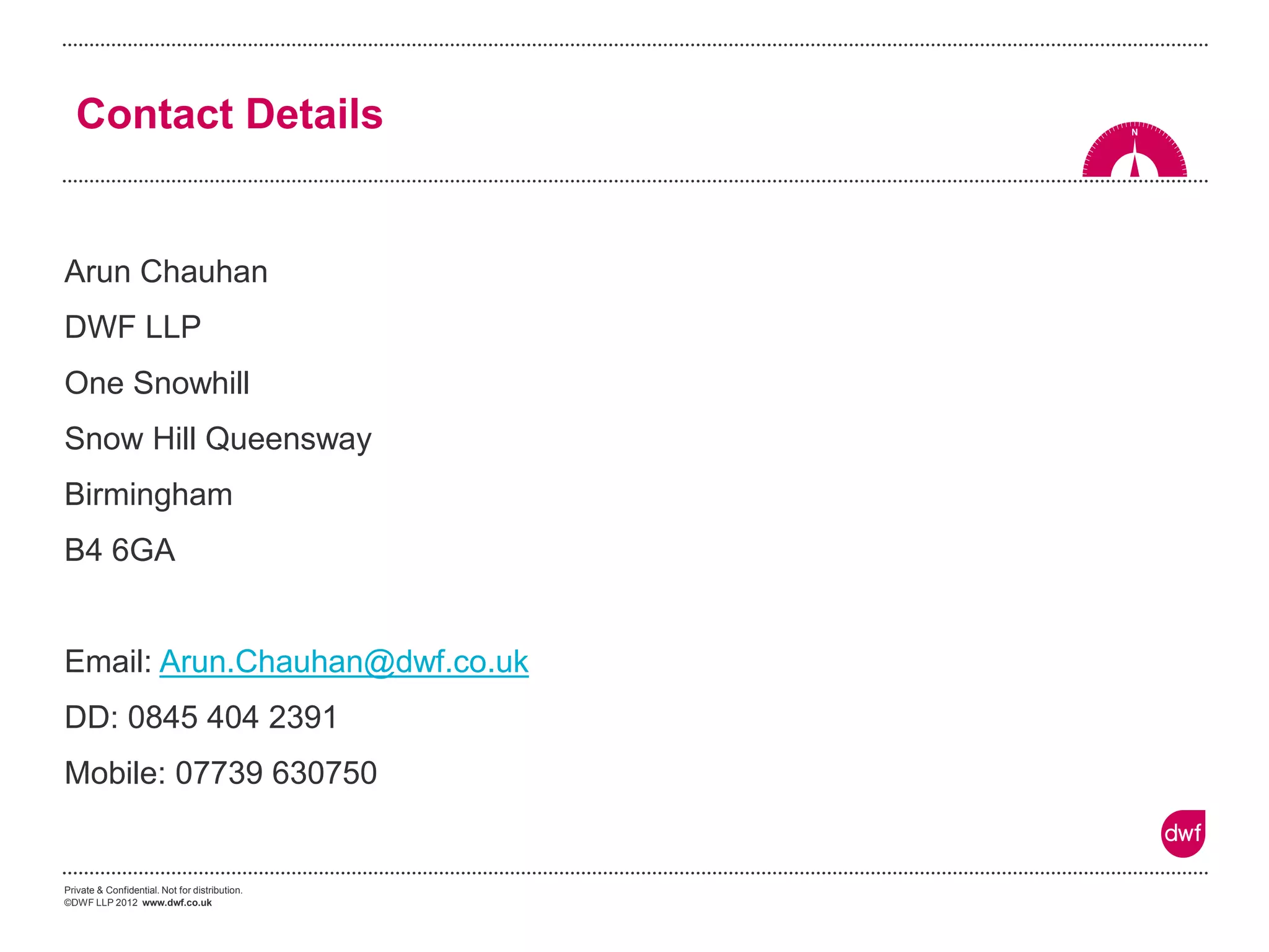 Private & Confidential. Not for distribution. 
©DWF LLP 2012 www.dwf.co.uk 
Contact Details 
Arun Chauhan 
DWF LLP 
One Snowhill 
Snow Hill Queensway 
Birmingham 
B4 6GA 
Email: Arun.Chauhan@dwf.co.uk 
DD: 0845 404 2391 
Mobile: 07739 630750  