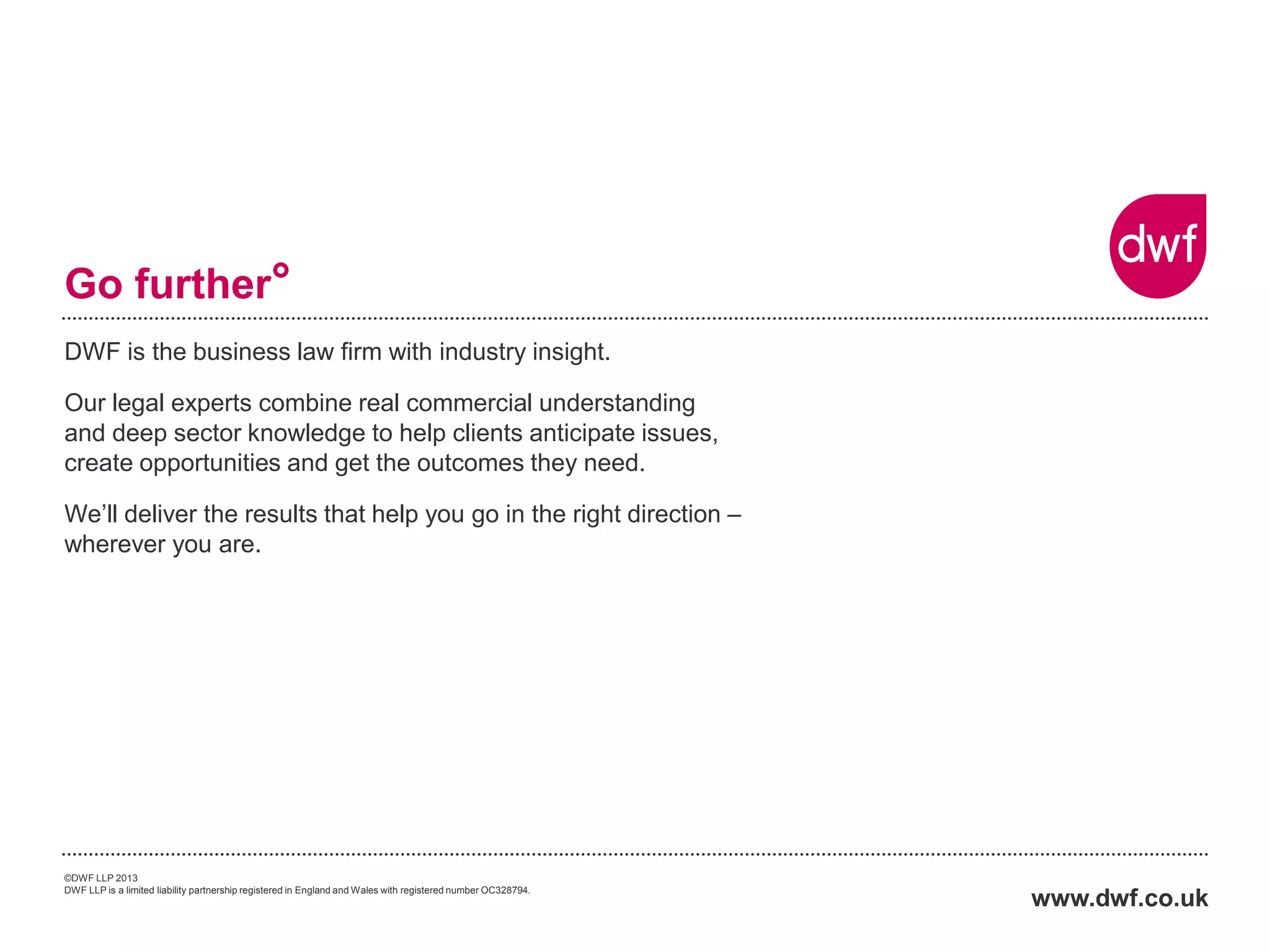 DWF is the business law firm with industry insight. 
Our legal experts combine real commercial understanding and deep sector knowledge to help clients anticipate issues, create opportunities and get the outcomes they need. 
We’ll deliver the results that help you go in the right direction – wherever you are. 
www.dwf.co.uk 
Go further° 
©DWF LLP 2013 
DWF LLP is a limited liability partnership registered in England and Wales with registered number OC328794. 
