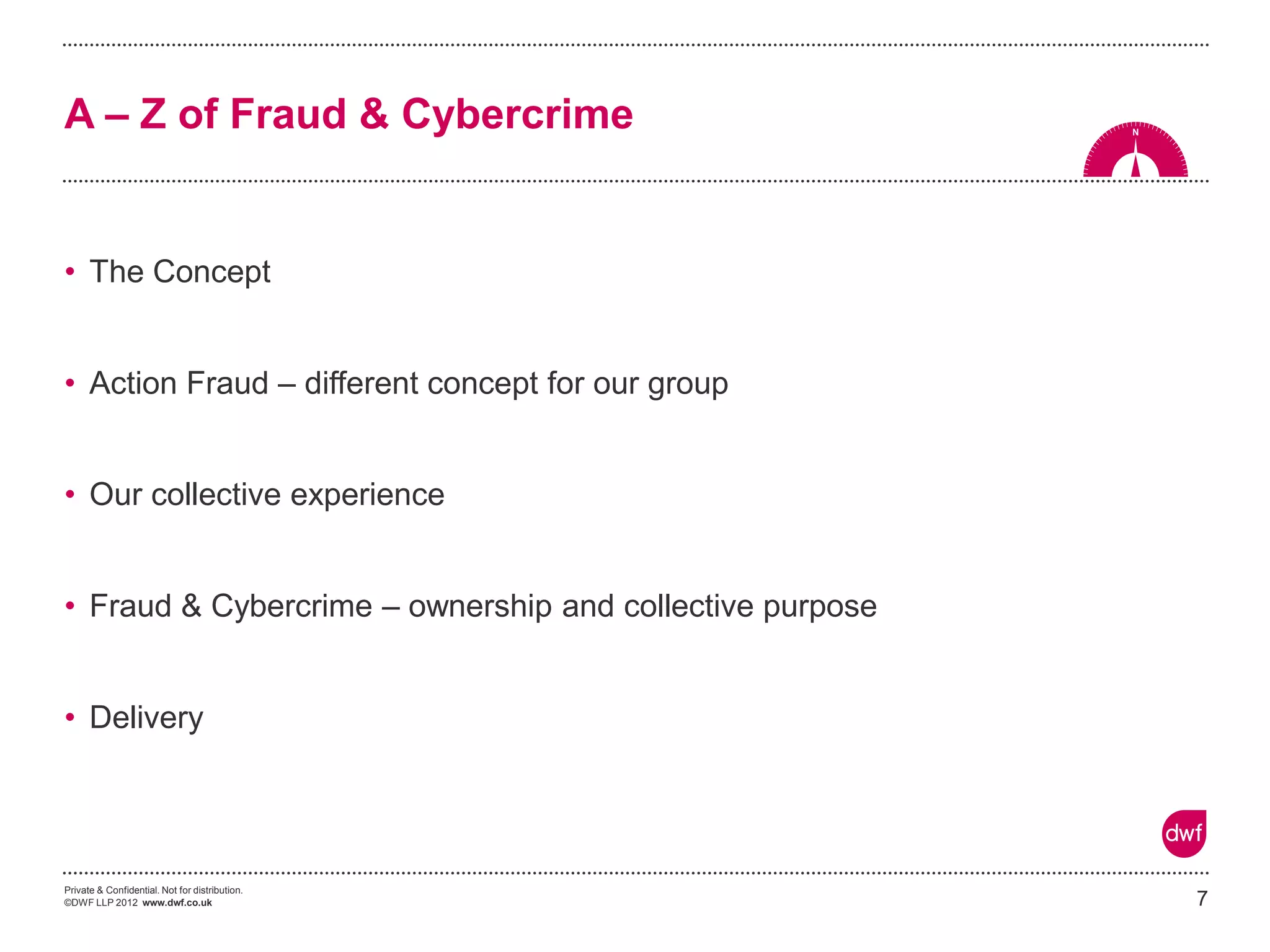 Private & Confidential. Not for distribution. 
©DWF LLP 2012 www.dwf.co.uk 
•The Concept 
•Action Fraud – different concept for our group 
•Our collective experience 
•Fraud & Cybercrime – ownership and collective purpose 
•Delivery 
7 
A – Z of Fraud & Cybercrime  