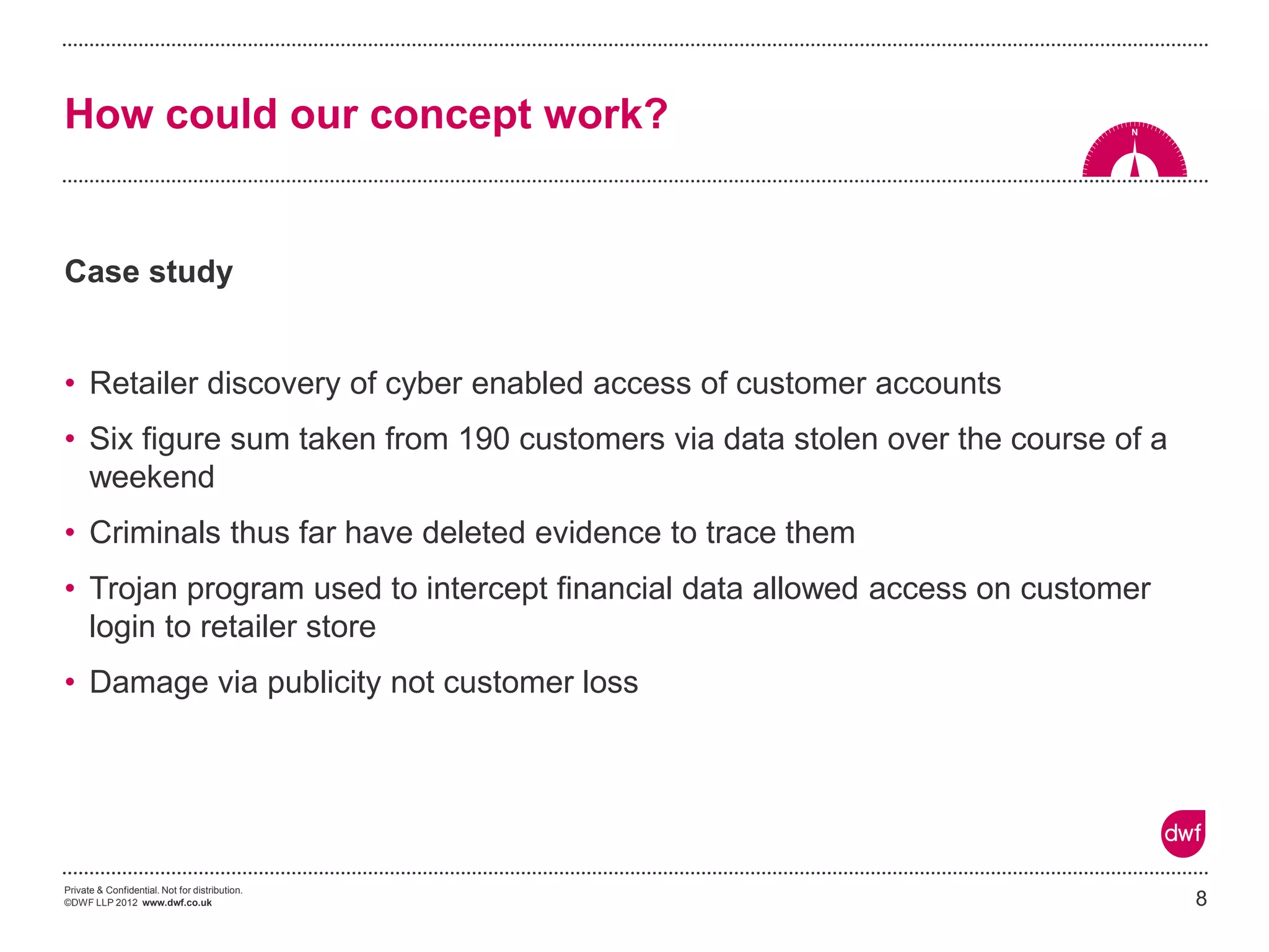 Private & Confidential. Not for distribution. 
©DWF LLP 2012 www.dwf.co.uk 
Case study 
•Retailer discovery of cyber enabled access of customer accounts 
•Six figure sum taken from 190 customers via data stolen over the course of a weekend 
•Criminals thus far have deleted evidence to trace them 
•Trojan program used to intercept financial data allowed access on customer login to retailer store 
•Damage via publicity not customer loss 
8 
How could our concept work?  