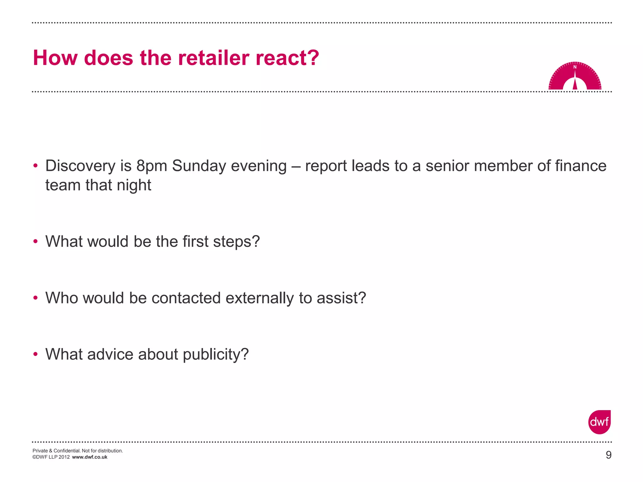 Private & Confidential. Not for distribution. 
©DWF LLP 2012 www.dwf.co.uk 
•Discovery is 8pm Sunday evening – report leads to a senior member of finance team that night 
•What would be the first steps? 
•Who would be contacted externally to assist? 
•What advice about publicity? 
9 
How does the retailer react?  