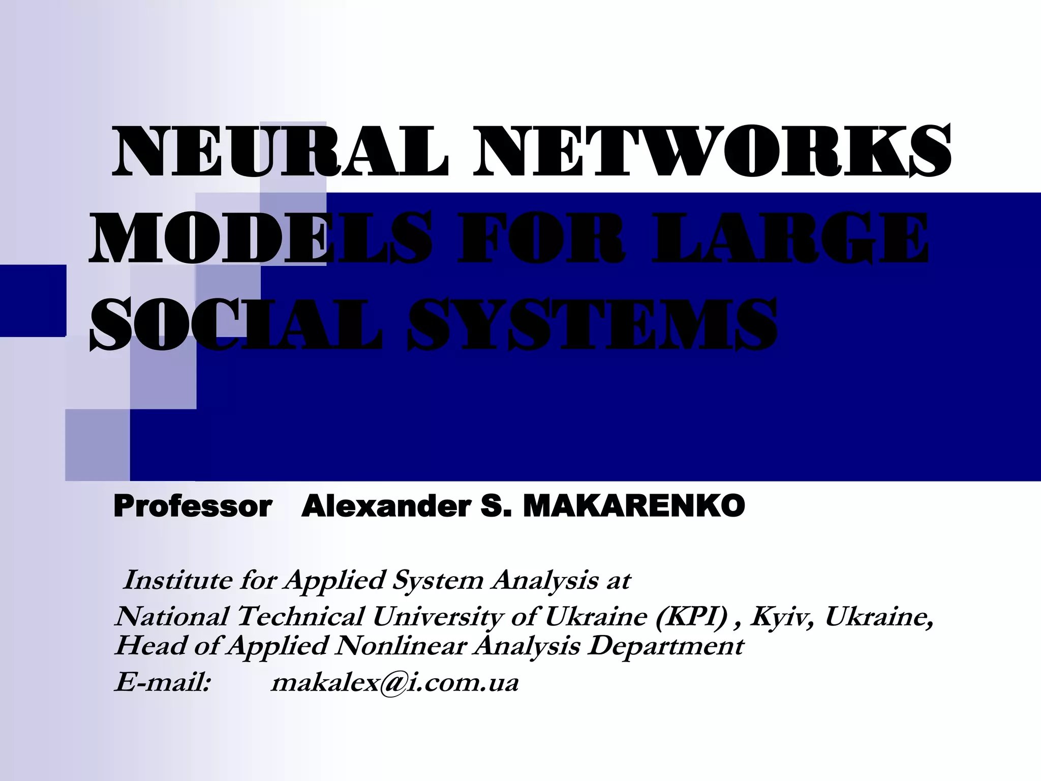 NEURAL NETWORKS
MODELS FOR LARGE
SOCIAL SYSTEMS

Professor Alexander S. MAKARENKO

Institute for Applied System Analysis at
National Technical University of Ukraine (KPI) , Kyiv, Ukraine,
Head of Applied Nonlinear Analysis Department
E-mail:      makalex@i.com.ua
 