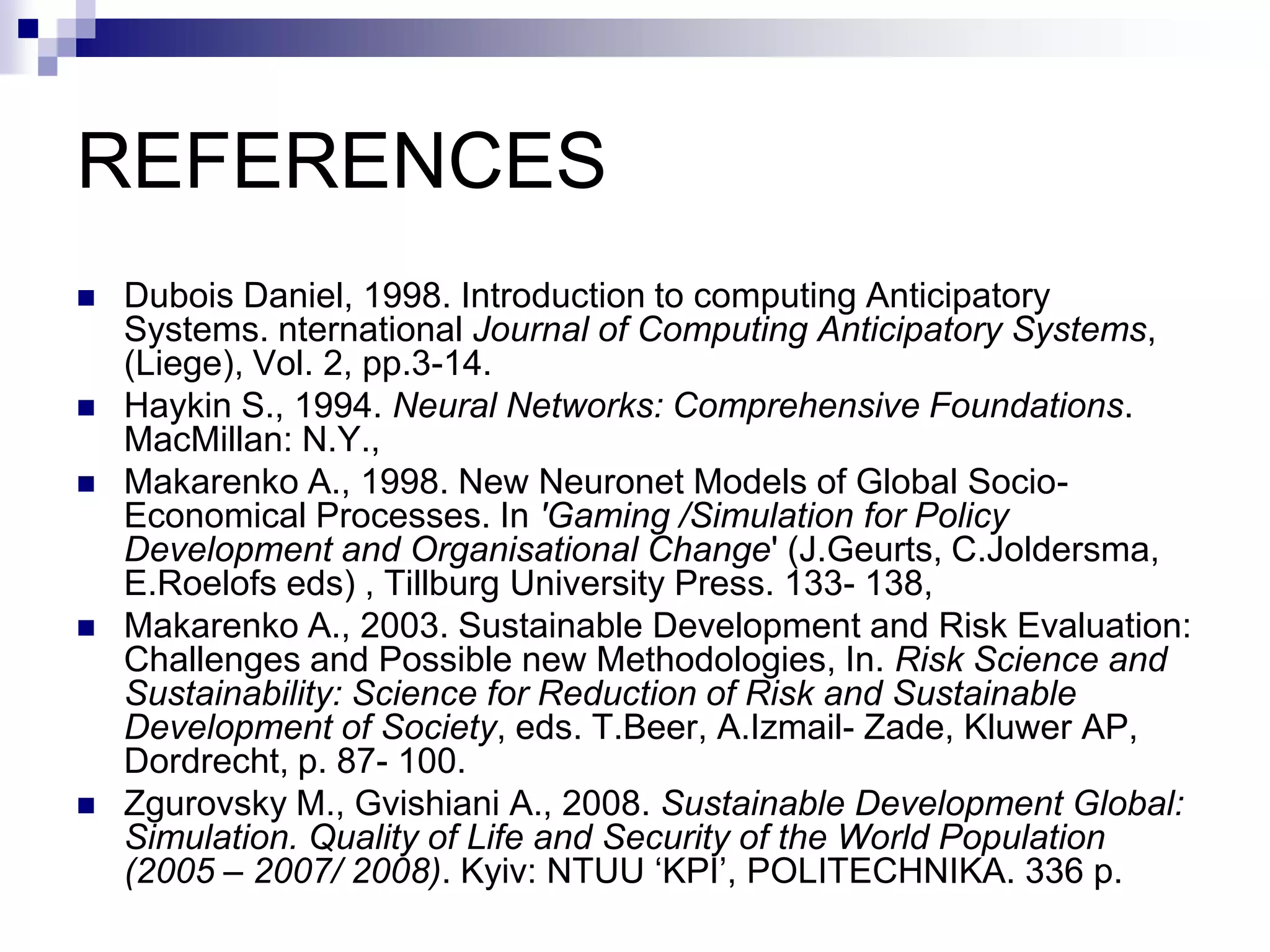 REFERENCES
   Dubois Daniel, 1998. Introduction to computing Anticipatory
    Systems. nternational Journal of Computing Anticipatory Systems,
    (Liege), Vol. 2, pp.3-14.
   Haykin S., 1994. Neural Networks: Comprehensive Foundations.
    MacMillan: N.Y.,
   Makarenko A., 1998. New Neuronet Models of Global Socio-
    Economical Processes. In 'Gaming /Simulation for Policy
    Development and Organisational Change' (J.Geurts, C.Joldersma,
    E.Roelofs eds) , Tillburg University Press. 133- 138,
   Makarenko A., 2003. Sustainable Development and Risk Evaluation:
    Challenges and Possible new Methodologies, In. Risk Science and
    Sustainability: Science for Reduction of Risk and Sustainable
    Development of Society, eds. T.Beer, A.Izmail- Zade, Kluwer AP,
    Dordrecht, p. 87- 100.
   Zgurovsky M., Gvishiani A., 2008. Sustainable Development Global:
    Simulation. Quality of Life and Security of the World Population
    (2005 – 2007/ 2008). Kyiv: NTUU ‘KPI’, POLITECHNIKA. 336 p.
 