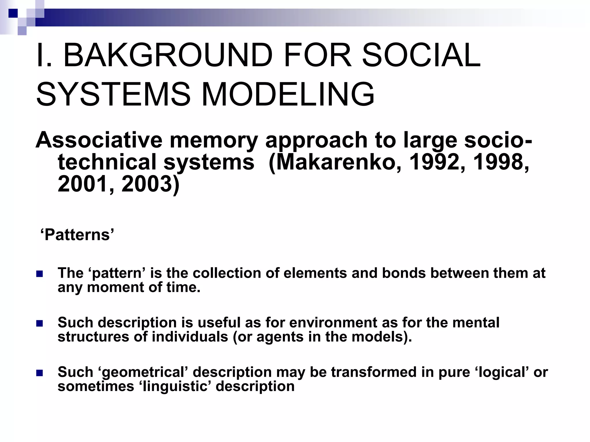 I. BAKGROUND FOR SOCIAL
SYSTEMS MODELING
Associative memory approach to large socio-
 technical systems (Makarenko, 1992, 1998,
 2001, 2003)

‘Patterns’

   The ‘pattern’ is the collection of elements and bonds between them at
    any moment of time.

   Such description is useful as for environment as for the mental
    structures of individuals (or agents in the models).

   Such ‘geometrical’ description may be transformed in pure ‘logical’ or
    sometimes ‘linguistic’ description
 