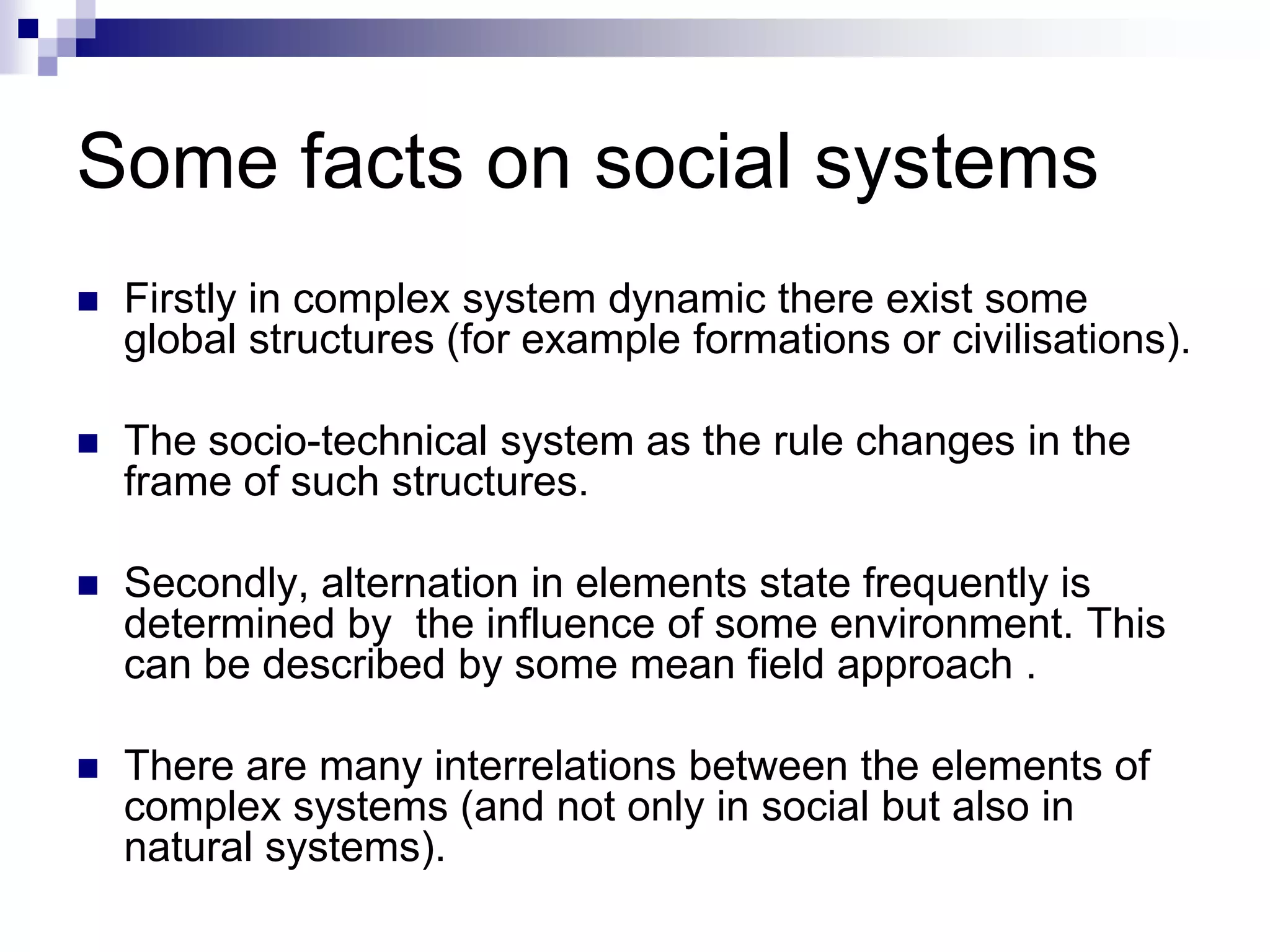 Some facts on social systems
   Firstly in complex system dynamic there exist some
    global structures (for example formations or civilisations).

   The socio-technical system as the rule changes in the
    frame of such structures.

   Secondly, alternation in elements state frequently is
    determined by the influence of some environment. This
    can be described by some mean field approach .

   There are many interrelations between the elements of
    complex systems (and not only in social but also in
    natural systems).
 