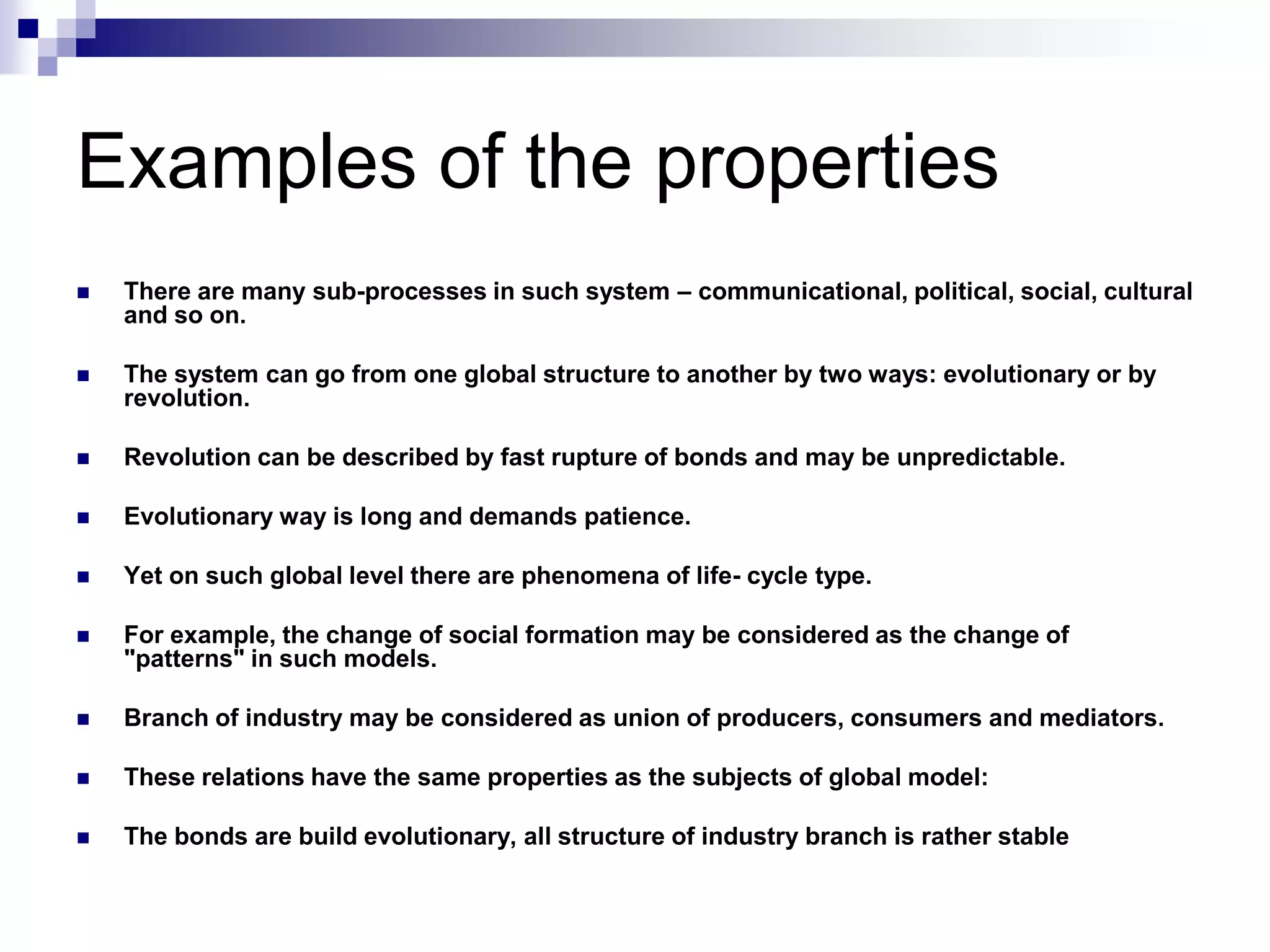 Examples of the properties
   There are many sub-processes in such system – communicational, political, social, cultural
    and so on.

   The system can go from one global structure to another by two ways: evolutionary or by
    revolution.

   Revolution can be described by fast rupture of bonds and may be unpredictable.

   Evolutionary way is long and demands patience.

   Yet on such global level there are phenomena of life- cycle type.

   For example, the change of social formation may be considered as the change of
    "patterns" in such models.

   Branch of industry may be considered as union of producers, consumers and mediators.

   These relations have the same properties as the subjects of global model:

   The bonds are build evolutionary, all structure of industry branch is rather stable
 