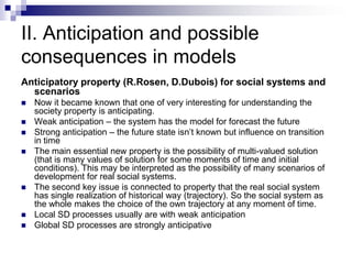 II. Anticipation and possible
consequences in models
Anticipatory property (R.Rosen, D.Dubois) for social systems and
  scenarios
   Now it became known that one of very interesting for understanding the
    society property is anticipating.
   Weak anticipation – the system has the model for forecast the future
   Strong anticipation – the future state isn’t known but influence on transition
    in time
   The main essential new property is the possibility of multi-valued solution
    (that is many values of solution for some moments of time and initial
    conditions). This may be interpreted as the possibility of many scenarios of
    development for real social systems.
   The second key issue is connected to property that the real social system
    has single realization of historical way (trajectory). So the social system as
    the whole makes the choice of the own trajectory at any moment of time.
   Local SD processes usually are with weak anticipation
   Global SD processes are strongly anticipative
 