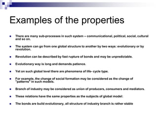 Examples of the properties
   There are many sub-processes in such system – communicational, political, social, cultural
    and so on.

   The system can go from one global structure to another by two ways: evolutionary or by
    revolution.

   Revolution can be described by fast rupture of bonds and may be unpredictable.

   Evolutionary way is long and demands patience.

   Yet on such global level there are phenomena of life- cycle type.

   For example, the change of social formation may be considered as the change of
    "patterns" in such models.

   Branch of industry may be considered as union of producers, consumers and mediators.

   These relations have the same properties as the subjects of global model:

   The bonds are build evolutionary, all structure of industry branch is rather stable
 