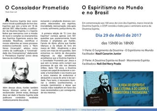 Tel: (14) 99905-5911 - cevp.bauru@gmail.com
google images
O Consolador Prometido
Paulo César Lodi
O Espiritismo no Mundo
e no Brasil
1ª Parte: O Surgimento da Doutrina - O Espiritismo no Mundo
Facilitador: Nazil Canarim Junior
2ª Parte: A Doutrina Espírita no Brasil - Movimento Espírita
Facilitadora: Neli Del Nery Prado
A Doutrina Espírita teve como
marco inicial a publicação do livro dos
Espíritos que veio a lume em 18 de
abril de 1857. Allan Kardec, o codiﬁca-
dor da Doutrina Espírita, é o Espírito
Nobre que reencarnou com a missão
de reunir e compilar os ensinamentos
dos Espíritos Superiores acerca das
verdades ﬁlosóﬁcas, cientíﬁcas e
morais referentes ao nosso processo
evolutivo.Conhecido como o “Bom
Senso Encarnado”, adotou como
critério da codiﬁcação a “Universali-
dade dos Ensinamentos” elaborando
o “Pentateuco Espírita” (cinco obras
básicas da codiﬁcação).
Além dessas obras, Kardec também
lançou diversas outras de cunho
esclarecedor. Dentre estas, destaque
deve ser dado à Revista Espírita onde
publicava conteúdos recebidos
mediunicamente discutindo,
revisando e ampliando diversos con-
ceitos relacionados aos espíritos,
imortalidade, reencarnação, vida após
a morte, sofrimento, justiça divina, etc.
A primeira edição de “O Livro dos
Espíritos” contava apenas com 501
questões que, posteriormente, foram
revistas e ampliadas por Kardec.
Canuto de Abreu aﬁrma que Kardec
relançou a 2a edição do livro em
março de 1860. Atualmente, a obra
conta com mais de mil questões. Sem
entrarmos no mérito de discussões
religiosas ou algo semelhante,
acreditamos que a Doutrina Espírita é
o Consolador Prometido por Jesus e
que vem no tempo certo cumprir sua
promessa de que não nos deixaria
órfãos. Após 160 anos, a Doutrina
cumpre seu papel de esclarecer e con-
solar a humanidade e nos mostra que
a única maneira de evoluirmos é
abraçando a causa do amor e da cari-
dade. Para tanto, é necessário ilumi-
nar o cérebro (conhecimento), o
coração (sentimento) e deixar que
nossas mãos trabalhem em favor dos
mais necessitados e, por conseguinte,
de nós mesmos.
Em comemoração aos 160 anos do Livro dos Espíritos, marco inicial da
Doutrina Espírita, o CEVP convida a todos para o seminário acerca da
Doutrina Espírita.
Dia 29 de Abril de 2017
das 15h00 às 18h00
 