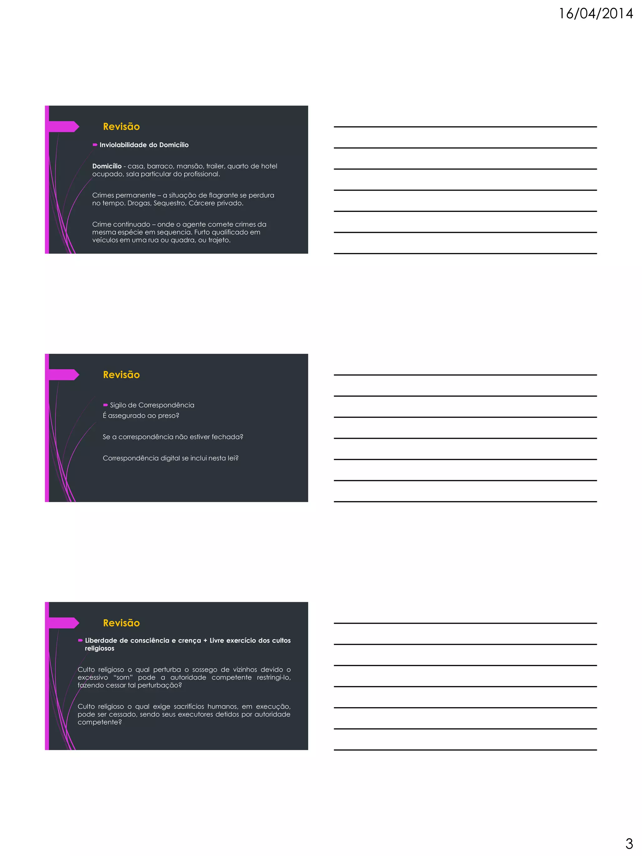 16/04/2014
3
Revisão
 Inviolabilidade do Domicílio
Domicílio - casa, barraco, mansão, trailer, quarto de hotel
ocupado, sala particular do profissional.
Crimes permanente – a situação de flagrante se perdura
no tempo. Drogas, Sequestro, Cárcere privado.
Crime continuado – onde o agente comete crimes da
mesma espécie em sequencia. Furto qualificado em
veículos em uma rua ou quadra, ou trajeto.
Revisão
 Sigilo de Correspondência
É assegurado ao preso?
Se a correspondência não estiver fechada?
Correspondência digital se inclui nesta lei?
Revisão
 Liberdade de consciência e crença + Livre exercício dos cultos
religiosos
Culto religioso o qual perturba o sossego de vizinhos devido o
excessivo “som” pode a autoridade competente restringi-lo,
fazendo cessar tal perturbação?
Culto religioso o qual exige sacrifícios humanos, em execução,
pode ser cessado, sendo seus executores detidos por autoridade
competente?
 