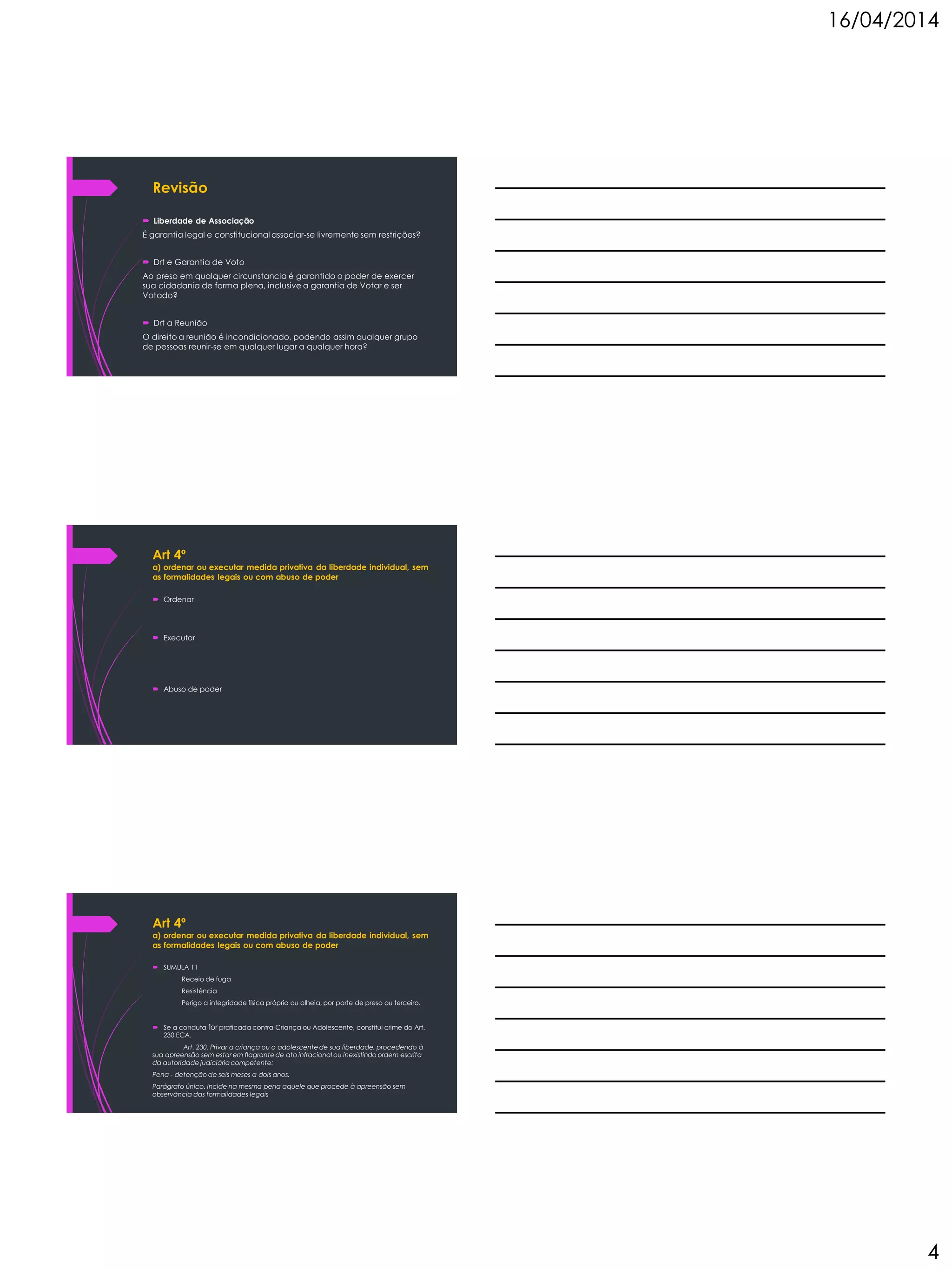 16/04/2014
4
Revisão
 Liberdade de Associação
É garantia legal e constitucional associar-se livremente sem restrições?
 Drt e Garantia de Voto
Ao preso em qualquer circunstancia é garantido o poder de exercer
sua cidadania de forma plena, inclusive a garantia de Votar e ser
Votado?
 Drt a Reunião
O direito a reunião é incondicionado, podendo assim qualquer grupo
de pessoas reunir-se em qualquer lugar a qualquer hora?
Art 4º
a) ordenar ou executar medida privativa da liberdade individual, sem
as formalidades legais ou com abuso de poder
 Ordenar
 Executar
 Abuso de poder
Art 4º
a) ordenar ou executar medida privativa da liberdade individual, sem
as formalidades legais ou com abuso de poder
 SUMULA 11
Receio de fuga
Resistência
Perigo a integridade física própria ou alheia, por parte de preso ou terceiro.
 Se a conduta for praticada contra Criança ou Adolescente, constitui crime do Art.
230 ECA.
Art. 230. Privar a criança ou o adolescente de sua liberdade, procedendo à
sua apreensão sem estar em flagrante de ato infracional ou inexistindo ordem escrita
da autoridade judiciária competente:
Pena - detenção de seis meses a dois anos.
Parágrafo único. Incide na mesma pena aquele que procede à apreensão sem
observância das formalidades legais
 