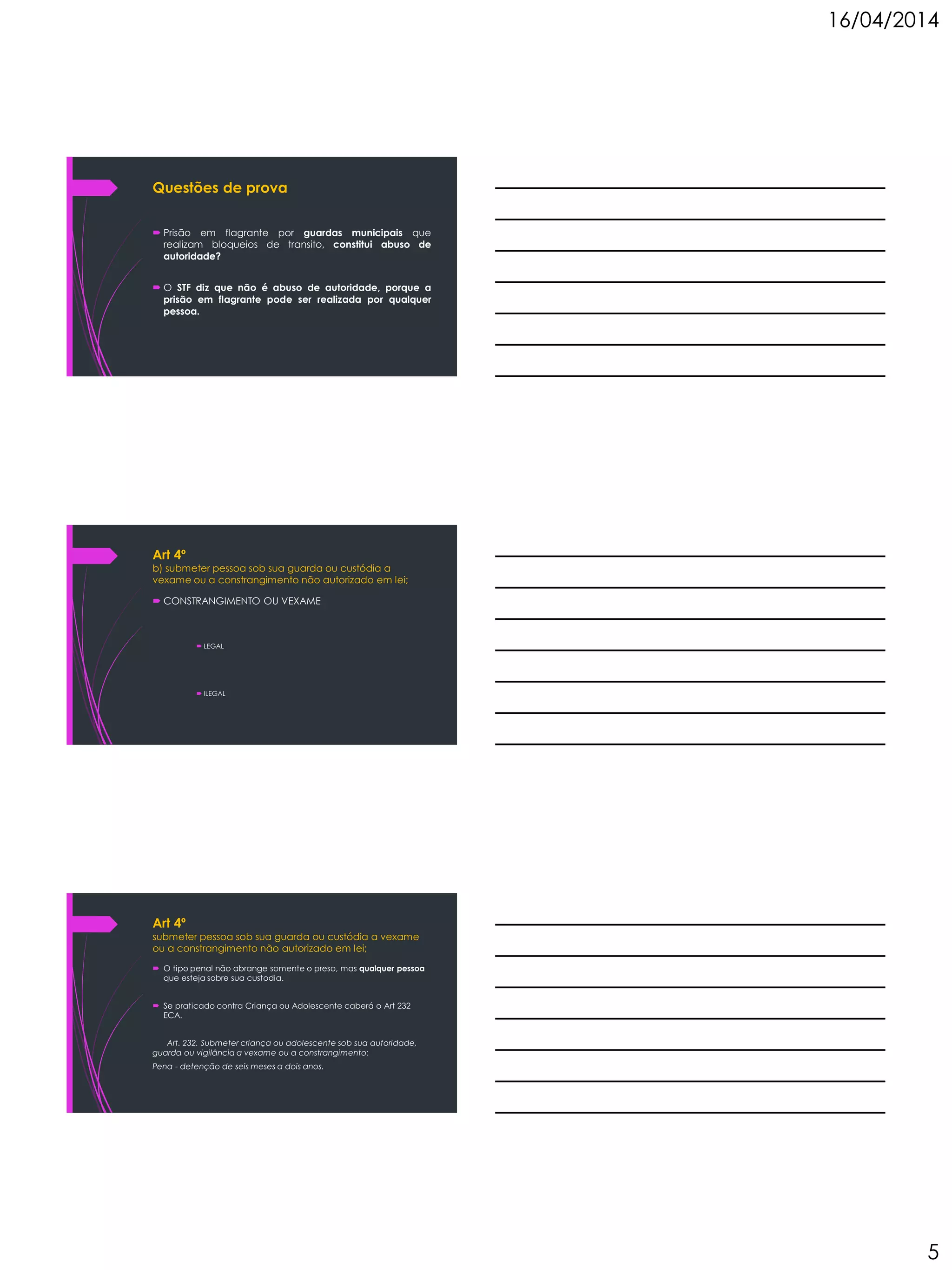 16/04/2014
5
Questões de prova
 Prisão em flagrante por guardas municipais que
realizam bloqueios de transito, constitui abuso de
autoridade?
 O STF diz que não é abuso de autoridade, porque a
prisão em flagrante pode ser realizada por qualquer
pessoa.
Art 4º
b) submeter pessoa sob sua guarda ou custódia a
vexame ou a constrangimento não autorizado em lei;
 CONSTRANGIMENTO OU VEXAME
 LEGAL
 ILEGAL
Art 4º
submeter pessoa sob sua guarda ou custódia a vexame
ou a constrangimento não autorizado em lei;
 O tipo penal não abrange somente o preso, mas qualquer pessoa
que esteja sobre sua custodia.
 Se praticado contra Criança ou Adolescente caberá o Art 232
ECA.
Art. 232. Submeter criança ou adolescente sob sua autoridade,
guarda ou vigilância a vexame ou a constrangimento:
Pena - detenção de seis meses a dois anos.
 