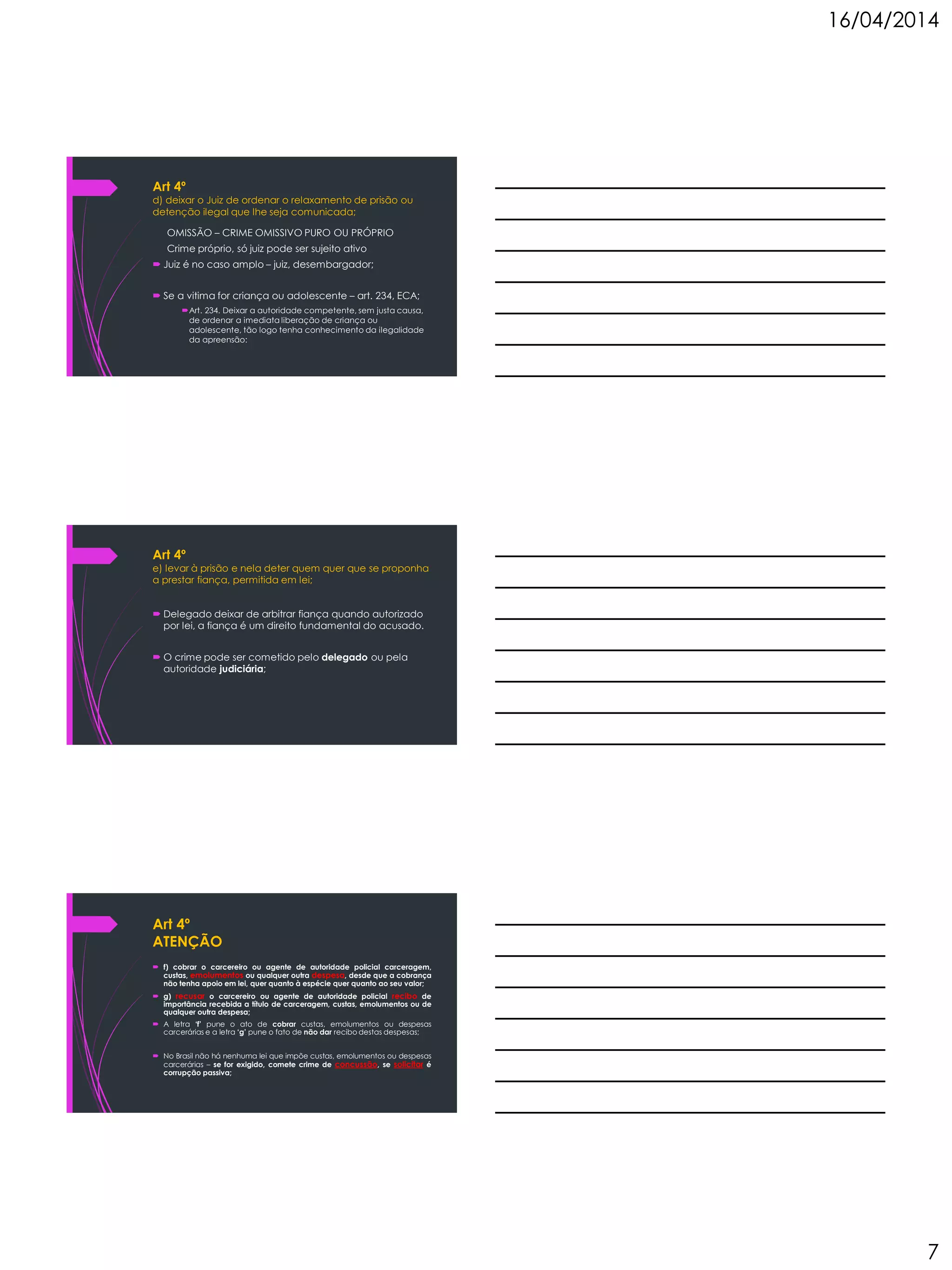 16/04/2014
7
Art 4º
d) deixar o Juiz de ordenar o relaxamento de prisão ou
detenção ilegal que lhe seja comunicada;
OMISSÃO – CRIME OMISSIVO PURO OU PRÓPRIO
Crime próprio, só juiz pode ser sujeito ativo
 Juiz é no caso amplo – juiz, desembargador;
 Se a vitima for criança ou adolescente – art. 234, ECA;
Art. 234. Deixar a autoridade competente, sem justa causa,
de ordenar a imediata liberação de criança ou
adolescente, tão logo tenha conhecimento da ilegalidade
da apreensão:
Art 4º
e) levar à prisão e nela deter quem quer que se proponha
a prestar fiança, permitida em lei;
 Delegado deixar de arbitrar fiança quando autorizado
por lei, a fiança é um direito fundamental do acusado.
 O crime pode ser cometido pelo delegado ou pela
autoridade judiciária;
Art 4º
ATENÇÃO
 f) cobrar o carcereiro ou agente de autoridade policial carceragem,
custas, emolumentos ou qualquer outra despesa, desde que a cobrança
não tenha apoio em lei, quer quanto à espécie quer quanto ao seu valor;
 g) recusar o carcereiro ou agente de autoridade policial recibo de
importância recebida a título de carceragem, custas, emolumentos ou de
qualquer outra despesa;
 A letra ‘f’ pune o ato de cobrar custas, emolumentos ou despesas
carcerárias e a letra ‘g’ pune o fato de não dar recibo destas despesas;
 No Brasil não há nenhuma lei que impõe custas, emolumentos ou despesas
carcerárias – se for exigido, comete crime de concussão, se solicitar é
corrupção passiva;
 