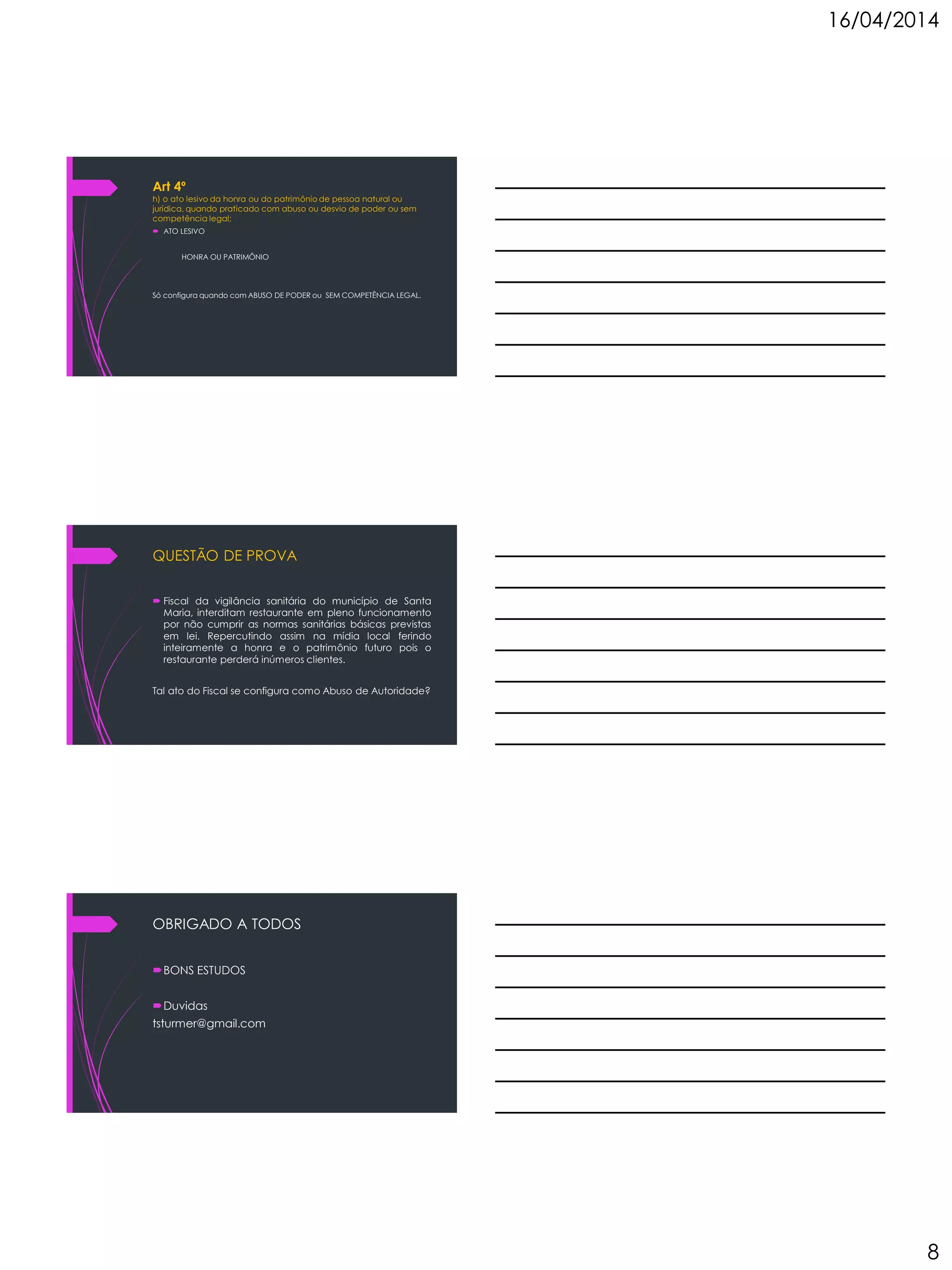 16/04/2014
8
Art 4º
h) o ato lesivo da honra ou do patrimônio de pessoa natural ou
jurídica, quando praticado com abuso ou desvio de poder ou sem
competência legal;
 ATO LESIVO
HONRA OU PATRIMÔNIO
Só configura quando com ABUSO DE PODER ou SEM COMPETÊNCIA LEGAL.
QUESTÃO DE PROVA
 Fiscal da vigilância sanitária do município de Santa
Maria, interditam restaurante em pleno funcionamento
por não cumprir as normas sanitárias básicas previstas
em lei. Repercutindo assim na mídia local ferindo
inteiramente a honra e o patrimônio futuro pois o
restaurante perderá inúmeros clientes.
Tal ato do Fiscal se configura como Abuso de Autoridade?
OBRIGADO A TODOS
BONS ESTUDOS
Duvidas
tsturmer@gmail.com
 