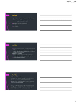 16/04/2014
2
Revisão
 Qual o elemento subjetivo a qual o crime de Abuso de
Autoridade esta sujeito?
Culpa ou Dolo? Ou ambos?
 Podem ser praticados por Omissão?
 Há Tentativa?
Revisão
 Conforme o art 12º da Lei de Abuso de Autoridade, que
versa:
“A ação penal será iniciada, independentemente de inquérito
policial ou justificação por denúncia do Ministério Público, instruída com a
REPRESENTAÇÃO da vitima do abuso.”
A espécie de ação será?
a) Pública condicionada a representação da vitima.
b) Pública incondicionada a representação da vitima.
c) Privada subsidiaria da pública.
Revisão
 Liberdade de Locomoção.
Será abusivo na conduta Policial que manda a pessoa sair
do local sem fundamento (tradicional circulando)?
Será abusivo na conduta Policial que manda o automóvel
parar em barreira de transito?
Durante entrega de valores em agencia bancaria, policiais
restringem o transito de pessoas nas imediações próximas a
agencia, só permitindo a moradores o transito ate suas
residências, será esta ordem abuso de autoridade?
 