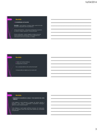 16/04/2014
3
Revisão
 Inviolabilidade do Domicílio
Domicílio - casa, barraco, mansão, trailer, quarto de hotel
ocupado, sala particular do profissional.
Crimes permanente – a situação de flagrante se perdura
no tempo. Drogas, Sequestro, Cárcere privado.
Crime continuado – onde o agente comete crimes da
mesma espécie em sequencia. Furto qualificado em
veículos em uma rua ou quadra, ou trajeto.
Revisão
 Sigilo de Correspondência
É assegurado ao preso?
Se a correspondência não estiver fechada?
Correspondência digital se inclui nesta lei?
Revisão
 Liberdade de consciência e crença + Livre exercício dos cultos
religiosos
Culto religioso o qual perturba o sossego de vizinhos devido o
excessivo “som” pode a autoridade competente restringi-lo,
fazendo cessar tal perturbação?
Culto religioso o qual exige sacrifícios humanos, em execução,
pode ser cessado, sendo seus executores detidos por autoridade
competente?
 