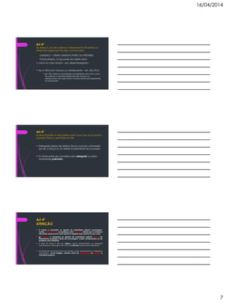 16/04/2014
7
Art 4º
d) deixar o Juiz de ordenar o relaxamento de prisão ou
detenção ilegal que lhe seja comunicada;
OMISSÃO – CRIME OMISSIVO PURO OU PRÓPRIO
Crime próprio, só juiz pode ser sujeito ativo
 Juiz é no caso amplo – juiz, desembargador;
 Se a vitima for criança ou adolescente – art. 234, ECA;
Art. 234. Deixar a autoridade competente, sem justa causa,
de ordenar a imediata liberação de criança ou
adolescente, tão logo tenha conhecimento da ilegalidade
da apreensão:
Art 4º
e) levar à prisão e nela deter quem quer que se proponha
a prestar fiança, permitida em lei;
 Delegado deixar de arbitrar fiança quando autorizado
por lei, a fiança é um direito fundamental do acusado.
 O crime pode ser cometido pelo delegado ou pela
autoridade judiciária;
Art 4º
ATENÇÃO
 f) cobrar o carcereiro ou agente de autoridade policial carceragem,
custas, emolumentos ou qualquer outra despesa, desde que a cobrança
não tenha apoio em lei, quer quanto à espécie quer quanto ao seu valor;
 g) recusar o carcereiro ou agente de autoridade policial recibo de
importância recebida a título de carceragem, custas, emolumentos ou de
qualquer outra despesa;
 A letra ‘f’ pune o ato de cobrar custas, emolumentos ou despesas
carcerárias e a letra ‘g’ pune o fato de não dar recibo destas despesas;
 No Brasil não há nenhuma lei que impõe custas, emolumentos ou despesas
carcerárias – se for exigido, comete crime de concussão, se solicitar é
corrupção passiva;
 