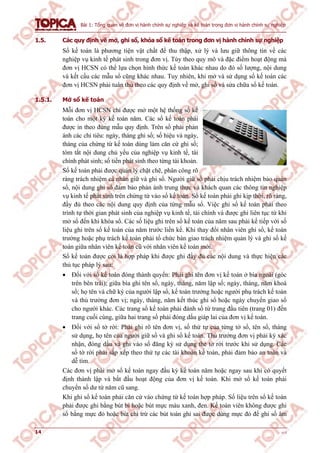 Bài 1: Tổng quan về đơn vị hành chính sự nghiệp và kế toán trong đơn vị hành chính sự nghiệp
14 v1.0
1.5. Các quy định về mở, ghi sổ, khóa sổ kế toán trong đơn vị hành chính sự nghiệp
Sổ kế toán là phương tiện vật chất để thu thập, xử lý và lưu giữ thông tin về các
nghiệp vụ kinh tế phát sinh trong đơn vị. Tùy theo quy mô và đặc điểm hoạt động mà
đơn vị HCSN có thể lựa chọn hình thức kế toán khác nhau do đó số lượng, nội dung
và kết cấu các mẫu sổ cũng khác nhau. Tuy nhiên, khi mở và sử dụng sổ kế toán các
đơn vị HCSN phải tuân thủ theo các quy định về mở, ghi sổ và sửa chữa sổ kế toán.
1.5.1. Mở sổ kế toán
Mỗi đơn vị HCSN chỉ được mở một hệ thống sổ kế
toán cho một kỳ kế toán năm. Các sổ kế toán phải
được in theo đúng mẫu quy định. Trên sổ phải phản
ánh các chỉ tiêu: ngày, tháng ghi sổ; số hiệu và ngày,
tháng của chứng từ kế toán dùng làm căn cứ ghi sổ;
tóm tắt nội dung chủ yếu của nghiệp vụ kinh tế, tài
chính phát sinh; số tiền phát sinh theo từng tài khoản.
Sổ kế toán phải được quản lý chặt chẽ, phân công rõ
ràng trách nhiệm cá nhân giữ và ghi sổ. Người giữ sổ phải chịu trách nhiệm bảo quản
sổ, nội dung ghi sổ đảm bảo phản ánh trung thực và khách quan các thông tin nghiệp
vụ kinh tế phát sinh trên chứng từ vào sổ kế toán. Sổ kế toán phải ghi kịp thời, rõ ràng,
đầy đủ theo các nội dung quy định của từng mẫu sổ. Việc ghi sổ kế toán phải theo
trình tự thời gian phát sinh của nghiệp vụ kinh tế, tài chính và được ghi liên tục từ khi
mở sổ đến khi khóa sổ. Các số liệu ghi trên sổ kế toán của năm sau phải kế tiếp với số
liệu ghi trên sổ kế toán của năm trước liền kề. Khi thay đổi nhân viên ghi sổ, kế toán
trưởng hoặc phụ trách kế toán phải tổ chức bàn giao trách nhiệm quản lý và ghi sổ kế
toán giữa nhân viên kế toán cũ với nhân viên kế toán mới.
Sổ kế toán được coi là hợp pháp khi được ghi đầy đủ các nội dung và thực hiện các
thủ tục pháp lý sau:
 Đối với sổ kế toán đóng thành quyển: Phải ghi tên đơn vị kế toán ở bìa ngoài (góc
trên bên trái); giữa bìa ghi tên sổ, ngày, tháng, năm lập sổ; ngày, tháng, năm khoá
sổ; họ tên và chữ ký của người lập sổ, kế toán trưởng hoặc người phụ trách kế toán
và thủ trưởng đơn vị; ngày, tháng, năm kết thúc ghi sổ hoặc ngày chuyển giao sổ
cho người khác. Các trang sổ kế toán phải đánh số từ trang đầu tiên (trang 01) đến
trang cuối cùng, giữa hai trang sổ phải đóng dấu giáp lai của đơn vị kế toán.
 Đối với sổ tờ rời: Phải ghi rõ tên đơn vị, số thứ tự của từng tờ sổ, tên sổ, tháng
sử dụng, họ tên của người giữ sổ và ghi sổ kế toán. Thủ trưởng đơn vị phải ký xác
nhận, đóng dấu và ghi vào sổ đăng ký sử dụng thẻ tờ rời trước khi sử dụng. Các
sổ tờ rời phải sắp xếp theo thứ tự các tài khoản kế toán, phải đảm bảo an toàn và
dễ tìm.
Các đơn vị phải mở sổ kế toán ngay đầu kỳ kế toán năm hoặc ngay sau khi có quyết
định thành lập và bắt đầu hoạt động của đơn vị kế toán. Khi mở sổ kế toán phải
chuyển số dư từ năm cũ sang.
Khi ghi sổ kế toán phải căn cứ vào chứng từ kế toán hợp pháp. Số liệu trên sổ kế toán
phải được ghi bằng bút bi hoặc bút mực màu xanh, đen. Kế toán viên không được ghi
sổ bằng mực đỏ hoặc bút chì trừ các bút toán ghi sai được dùng mực đỏ để ghi số âm
 