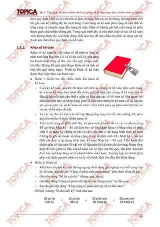 Bài 1: Tổng quan về đơn vị hành chính sự nghiệp và kế toán trong đơn vị hành chính sự nghiệp
v1.0 15
theo quy định. Chữ và số viết trên sổ phải rõ ràng, liên tục có hệ thống. Không được viết
tắt, ghi xen kẽ, chồng đè, bỏ cách dòng. Cuối trang sổ kế toán phải cộng số liệu tính số
tổng cộng và chuyển sang đầu trang kế tiếp. Phần sổ không ghi hết cuối trang sổ phải
được gạch chéo phần không ghi. Trong quá trình ghi sổ nếu phát hiện có sai sót kế toán
viên không được tẩy xóa hoặc dùng chất hoá học để sửa chữa mà phải sử dụng các kỹ
thuật sửa chữa theo quy định của kế toán.
1.5.2. Khóa sổ kế toán
Khóa sổ kế toán là việc cộng sổ để tính ra tổng số
phát sinh bên Nợ, bên Có và số dư cuối kỳ của từng
tài khoản hoặc tổng số thu, chi, tồn quỹ, nhập, xuất,
tồn kho. Riêng Sổ quỹ phải được khóa sổ và tính số
tiền tồn quỹ hàng ngày. Trình tự khoá sổ kế toán
được thực hiện theo các bước sau:
 Bước 1: Kiểm tra, đối chiếu trước khi khoá sổ
kế toán
o Cuối kỳ kế toán, sau khi đã phản ánh hết các chứng từ kế toán phát sinh trong
kỳ vào sổ kế toán, tiến hành đối chiếu giữa số liệu trên chứng từ kế toán với số
liệu đã ghi sổ (nếu cần thiết), giữa số liệu của các sổ kế toán có liên quan với
nhau để đảm bảo sự khớp đúng giữa số liệu trên chứng từ kế toán với số liệu đã
ghi sổ và giữa các sổ kế toán với nhau. Tiến hành cộng số phát sinh trên Sổ cái
và các sổ kế toán chi tiết.
o Từ các sổ, thẻ kế toán chi tiết lập Bảng tổng hợp chi tiết cho những TK phải
ghi trên nhiều sổ hoặc nhiều trang sổ.
o Tiến hành cộng số phát sinh Nợ, số phát sinh Có của tất cả các tài khoản trên
Sổ cái hoặc Nhật ký – Sổ cái đảm bảo số liệu khớp đúng và bằng tổng số phát
sinh ở sổ đăng ký chứng từ ghi sổ (đối với đơn vị áp dụng hình thức kế toán
Chứng từ ghi sổ) hoặc số tổng cộng ở cột số phát sinh trên Nhật ký – Sổ cái
(đối với đơn vị áp dụng hình thức kế toán Nhật ký – Sổ cái). Tiến hành đối
chiếu giữa số liệu trên Sổ cái với số liệu trên Sổ kế toán chi tiết hoặc Bảng tổng
hợp chi tiết, giữa số liệu của kế toán với số liệu của thủ quỹ, thủ kho. Sau khi
đảm bảo sự khớp đúng sẽ tiến hành khoá sổ kế toán. Trường hợp có chênh lệch
phải xác định nguyên nhân và xử lý số chênh lệch cho đến khi khớp đúng.
 Bước 2: Khoá sổ
o Khi khoá sổ phải kẻ một đường ngang dưới dòng ghi nghiệp vụ cuối cùng của
kỳ kế toán. Sau đó ghi “Cộng số phát sinh trong tháng” phía dưới dòng đã kẻ;
o Ghi tiếp dòng “Số dư cuối kỳ” (tháng, quý, năm);
o Ghi tiếp dòng “Cộng số phát sinh lũy kế các tháng trước” từ đầu quý;
o Sau đó ghi tiếp dòng “Tổng cộng số phát sinh lũy kế từ đầu năm”;
Số liệu ở dòng “Số dư cuối kỳ” tính như sau:
Số dư Nợ
cuối kỳ
= Số dư Nợ
đầu kỳ
+
Số phát sinh
Nợ trong kỳ
–
Số phát sinh
Có trong kỳ
 