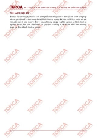 Bài 1: Tổng quan về đơn vị hành chính sự nghiệp và kế toán trong đơn vị hành chính sự nghiệp
v1.0 17
TÓM LƯỢC CUỐI BÀI
Bài học này đã trang bị cho học viên những kiến thức tổng quan về đơn vị hành chính sự nghiệp
và các quy định về kế toán trong đơn vị hành chính sự nghiệp. Để hiểu rõ bài học, trước hết học
viên cần nắm rõ khái niệm về đơn vị hành chính sự nghiệp và phân loại đơn vị hành chính sự
nghiệp. Sau đó, học viên cần nắm rõ các quy định về chứng từ, tài khoản, sổ kế toán sử dụng
trong các đơn vị hành chính sự nghiệp.
 