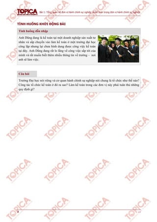 Bài 1: Tổng quan về đơn vị hành chính sự nghiệp và kế toán trong đơn vị hành chính sự nghiệp
2 v1.0
TÌNH HUỐNG KHỞI ĐỘNG BÀI
Tình huống dẫn nhập
Anh Dũng đang là kế toán tại một doanh nghiệp sản xuất tư
nhân và sắp chuyển vào làm kế toán ở một trường đại học
công lập nhưng lại chưa hình dung được công việc kế toán
tại đây. Anh Dũng đang rất lo lắng về công việc sắp tới của
mình và rất muốn biết thêm nhiều thông tin về trường – nơi
anh sẽ làm việc.
Câu hỏi
Trường Đại học nói riêng và cơ quan hành chính sự nghiệp nói chung là tổ chức như thế nào?
Công tác tổ chức kế toán ở đó ra sao? Làm kế toán trong các đơn vị này phải tuân thủ những
quy định gì?
 