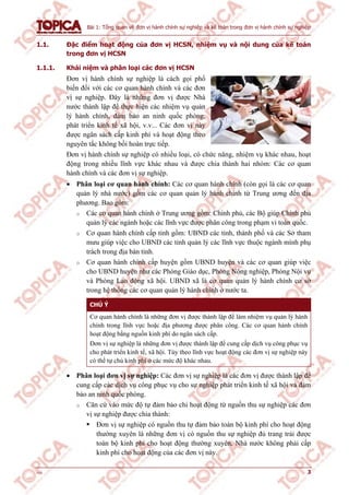 Bài 1: Tổng quan về đơn vị hành chính sự nghiệp và kế toán trong đơn vị hành chính sự nghiệp
v1.0 3
1.1. Đặc điểm hoạt động của đơn vị HCSN, nhiệm vụ và nội dung của kế toán
trong đơn vị HCSN
1.1.1. Khái niệm và phân loại các đơn vị HCSN
Đơn vị hành chính sự nghiệp là cách gọi phổ
biến đối với các cơ quan hành chính và các đơn
vị sự nghiệp. Đây là những đơn vị được Nhà
nước thành lập để thực hiện các nhiệm vụ quản
lý hành chính, đảm bảo an ninh quốc phòng,
phát triển kinh tế xã hội, v.v... Các đơn vị này
được ngân sách cấp kinh phí và hoạt động theo
nguyên tắc không bồi hoàn trực tiếp.
Đơn vị hành chính sự nghiệp có nhiều loại, có chức năng, nhiệm vụ khác nhau, hoạt
động trong nhiều lĩnh vực khác nhau và được chia thành hai nhóm: Các cơ quan
hành chính và các đơn vị sự nghiệp.
 Phân loại cơ quan hành chính: Các cơ quan hành chính (còn gọi là các cơ quan
quản lý nhà nước) gồm các cơ quan quản lý hành chính từ Trung ương đến địa
phương. Bao gồm:
o Các cơ quan hành chính ở Trung ương gồm: Chính phủ, các Bộ giúp Chính phủ
quản lý các ngành hoặc các lĩnh vực được phân công trong phạm vi toàn quốc.
o Cơ quan hành chính cấp tỉnh gồm: UBND các tỉnh, thành phố và các Sở tham
mưu giúp việc cho UBND các tỉnh quản lý các lĩnh vực thuộc ngành mình phụ
trách trong địa bàn tỉnh.
o Cơ quan hành chính cấp huyện gồm UBND huyện và các cơ quan giúp việc
cho UBND huyện như các Phòng Giáo dục, Phòng Nông nghiệp, Phòng Nội vụ
và Phòng Lao động xã hội. UBND xã là cơ quan quản lý hành chính cơ sở
trong hệ thống các cơ quan quản lý hành chính ở nước ta.
CHÚ Ý
Cơ quan hành chính là những đơn vị được thành lập để làm nhiệm vụ quản lý hành
chính trong lĩnh vực hoặc địa phương được phân công. Các cơ quan hành chính
hoạt động bằng nguồn kinh phí do ngân sách cấp.
Đơn vị sự nghiệp là những đơn vị được thành lập để cung cấp dịch vụ công phục vụ
cho phát triển kinh tế, xã hội. Tùy theo lĩnh vực hoạt động các đơn vị sự nghiệp này
có thể tự chủ kinh phí ở các mức độ khác nhau.
 Phân loại đơn vị sự nghiệp: Các đơn vị sự nghiệp là các đơn vị được thành lập để
cung cấp các dịch vụ công phục vụ cho sự nghiệp phát triển kinh tế xã hội và đảm
bảo an ninh quốc phòng.
o Căn cứ vào mức độ tự đảm bảo chi hoạt động từ nguồn thu sự nghiệp các đơn
vị sự nghiệp được chia thành:
 Đơn vị sự nghiệp có nguồn thu tự đảm bảo toàn bộ kinh phí cho hoạt động
thường xuyên là những đơn vị có nguồn thu sự nghiệp đủ trang trải được
toàn bộ kinh phí cho hoạt động thường xuyên, Nhà nước không phải cấp
kinh phí cho hoạt động của các đơn vị này.
 