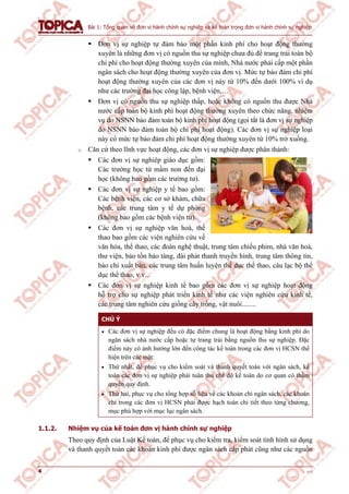 Bài 1: Tổng quan về đơn vị hành chính sự nghiệp và kế toán trong đơn vị hành chính sự nghiệp
4 v1.0
 Đơn vị sự nghiệp tự đảm bảo một phần kinh phí cho hoạt động thường
xuyên là những đơn vị có nguồn thu sự nghiệp chưa đủ để trang trải toàn bộ
chi phí cho hoạt động thường xuyên của mình, Nhà nước phải cấp một phần
ngân sách cho hoạt động thường xuyên của đơn vị. Mức tự bảo đảm chi phí
hoạt động thường xuyên của các đơn vị này từ 10% đến dưới 100% ví dụ
như các trường đại học công lập, bệnh viện,…
 Đơn vị có nguồn thu sự nghiệp thấp, hoặc không có nguồn thu được Nhà
nước cấp toàn bộ kinh phí hoạt động thường xuyên theo chức năng, nhiệm
vụ do NSNN bảo đảm toàn bộ kinh phí hoạt động (gọi tắt là đơn vị sự nghiệp
do NSNN bảo đảm toàn bộ chi phí hoạt động). Các đơn vị sự nghiệp loại
này có mức tự bảo đảm chi phí hoạt động thường xuyên từ 10% trở xuống.
o Căn cứ theo lĩnh vực hoạt động, các đơn vị sự nghiệp được phân thành:
 Các đơn vị sự nghiêp giáo dục gồm:
Các trường học từ mầm non đến đại
học (không bao gồm các trường tư).
 Các đơn vị sự nghiệp y tế bao gồm:
Các bệnh viện, các cơ sở khám, chữa
bệnh, các trung tâm y tế dự phòng
(không bao gồm các bệnh viện tư).
 Các đơn vị sự nghiệp văn hoá, thể
thao bao gồm các viện nghiên cứu về
văn hóa, thể thao, các đoàn nghệ thuật, trung tâm chiếu phim, nhà văn hoá,
thư viện, bảo tồn bảo tàng, đài phát thanh truyền hình, trung tâm thông tin,
báo chí xuất bản, các trung tâm huấn luyện thể dục thể thao, câu lạc bộ thể
dục thể thao, v.v...
 Các đơn vị sự nghiệp kinh tế bao gồm các đơn vị sự nghiệp hoạt động
hỗ trợ cho sự nghiệp phát triển kinh tế như các viện nghiên cứu kinh tế,
các trung tâm nghiên cứu giống cây trồng, vật nuôi........
CHÚ Ý
 Các đơn vị sự nghiệp đều có đặc điểm chung là hoạt động bằng kinh phí do
ngân sách nhà nước cấp hoặc tự trang trải bằng nguồn thu sự nghiệp. Đặc
điểm này có ảnh hưởng lớn đến công tác kế toán trong các đơn vị HCSN thể
hiện trên các mặt:
 Thứ nhất, để phục vụ cho kiểm soát và thanh quyết toán với ngân sách, kế
toán các đơn vị sự nghiệp phải tuân thủ chế độ kế toán do cơ quan có thẩm
quyền quy định.
 Thứ hai, phục vụ cho tổng hợp số liệu về các khoản chi ngân sách, các khoản
chi trong các đơn vị HCSN phải được hạch toán chi tiết theo từng chương,
mục phù hợp với mục lục ngân sách.
1.1.2. Nhiệm vụ của kế toán đơn vị hành chính sự nghiệp
Theo quy định của Luật Kế toán, để phục vụ cho kiểm tra, kiểm soát tình hình sử dụng
và thanh quyết toán các khoản kinh phí được ngân sách cấp phát cũng như các nguồn
 