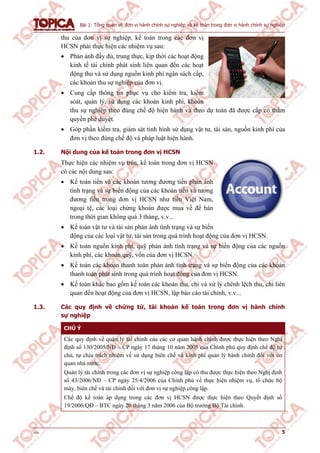 Bài 1: Tổng quan về đơn vị hành chính sự nghiệp và kế toán trong đơn vị hành chính sự nghiệp
v1.0 5
thu của đơn vị sự nghiệp, kế toán trong các đơn vị
HCSN phải thực hiện các nhiệm vụ sau:
 Phản ánh đầy đủ, trung thực, kịp thời các hoạt động
kinh tế tài chính phát sinh liên quan đến các hoạt
động thu và sử dụng nguồn kinh phí ngân sách cấp,
các khoản thu sự nghiệp của đơn vị.
 Cung cấp thông tin phục vụ cho kiểm tra, kiểm
soát, quản lý, sử dụng các khoản kinh phí, khoản
thu sự nghiệp theo đúng chế độ hiện hành và theo dự toán đã được cấp có thẩm
quyền phê duyệt.
 Góp phần kiểm tra, giám sát tình hình sử dụng vật tư, tài sản, nguồn kinh phí của
đơn vị theo đúng chế độ và pháp luật hiện hành.
1.2. Nội dung của kế toán trong đơn vị HCSN
Thực hiện các nhiệm vụ trên, kế toán trong đơn vị HCSN
có các nội dung sau:
 Kế toán tiền và các khoản tương đương tiền phản ánh
tình trạng và sự biến động của các khoản tiền và tương
đương tiền trong đơn vị HCSN như tiền Việt Nam,
ngoại tệ, các loại chứng khoán được mua về để bán
trong thời gian không quá 3 tháng, v.v...
 Kế toán vật tư và tài sản phản ánh tình trạng và sự biến
động của các loại vật tư, tài sản trong quá trình hoạt động của đơn vị HCSN.
 Kế toán nguồn kinh phí, quỹ phản ánh tình trạng và sự biến động của các nguồn
kinh phí, các khoản quỹ, vốn của đơn vị HCSN.
 Kế toán các khoản thanh toán phản ánh tình trạng và sự biến động của các khoản
thanh toán phát sinh trong quá trình hoạt động của đơn vị HCSN.
 Kế toán khác bao gồm kế toán các khoản thu, chi và xử lý chênh lệch thu, chi liên
quan đến hoạt động của đơn vị HCSN, lập báo cáo tài chính, v.v...
1.3. Các quy định về chứng từ, tài khoản kế toán trong đơn vị hành chính
sự nghiệp
CHÚ Ý
Các quy định về quản lý tài chính của các cơ quan hành chính được thực hiện theo Nghị
định số 130/2005/NĐ – CP ngày 17 tháng 10 năm 2005 của Chính phủ quy định chế độ tự
chủ, tự chịu trách nhiệm về sử dụng biên chế và kinh phí quản lý hành chính đối với cơ
quan nhà nước.
Quản lý tài chính trong các đơn vị sự nghiệp công lập có thu được thực hiện theo Nghị định
số 43/2006/NĐ – CP ngày 25/4/2006 của Chính phủ về thực hiện nhiệm vụ, tổ chức bộ
máy, biên chế và tài chính đối với đơn vị sự nghiệp công lập.
Chế độ kế toán áp dụng trong các đơn vị HCSN được thực hiện theo Quyết định số
19/2006/QĐ – BTC ngày 20 tháng 3 năm 2006 của Bộ trưởng Bộ Tài chính.
 