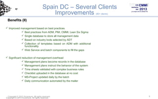 Spain DC – Several Clients
Improvements
(80+ clients)

Benefits (II)
 Improved management based on best practices
 Best practices from ADM, PMI, CMMI, Lean Six Sigma
 Single database to store all management data
 Based on industry tools selected by ADT
 Collection of templates based on ADM with additional
functionality
 Web Service and batch components to fill the gaps
 Significant reduction of management overhead
 Management plans become records in the database
 Management plans instruct the behavior of the system
 Time sheets validated with complex business rules
 Checklist uploaded in the database at no cost
 MS-Project updated daily by the batch
 Daily communication automated by the mailer

Copyright © 2013 Accenture All rights reserved.
Copyright © 2013 Accenture. All rights reserved.

9

 