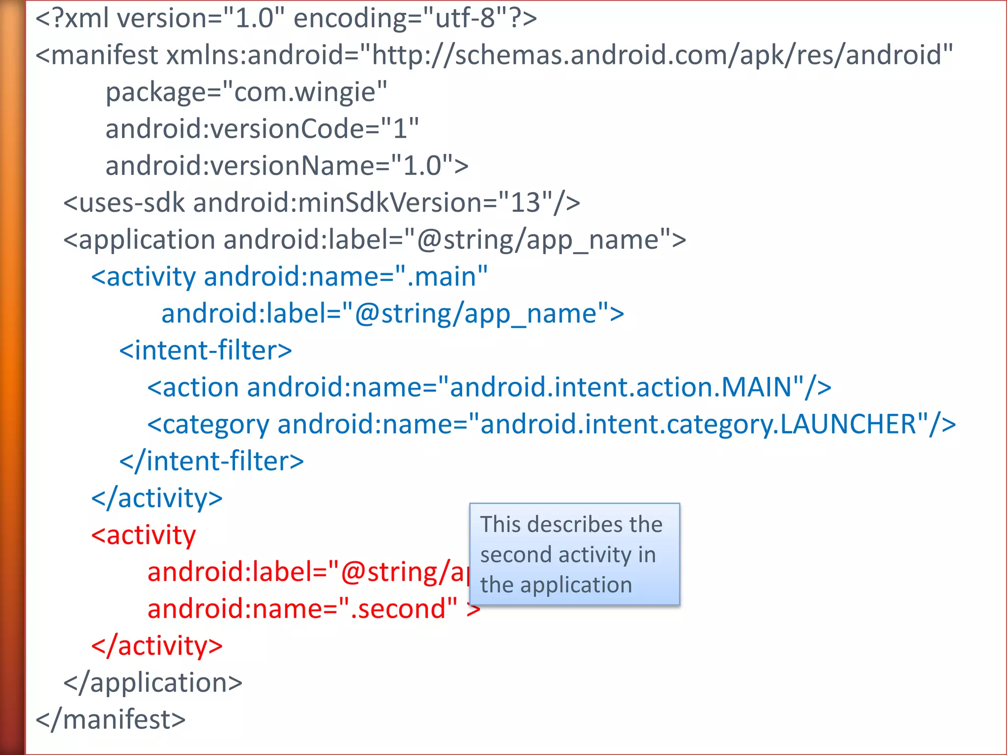 <?xml version="1.0" encoding="utf-8"?>
<manifest xmlns:android="http://schemas.android.com/apk/res/android"
     package="com.wingie"
     android:versionCode="1"
     android:versionName="1.0">
  <uses-sdk android:minSdkVersion="13"/>
  <application android:label="@string/app_name">
    <activity android:name=".main"
          android:label="@string/app_name">
      <intent-filter>
         <action android:name="android.intent.action.MAIN"/>
         <category android:name="android.intent.category.LAUNCHER"/>
      </intent-filter>
    </activity>
    <activity                      This describes the
                                   second activity in
         android:label="@string/app_name"
                                   the application
         android:name=".second" >
    </activity>
  </application>
</manifest>
 
