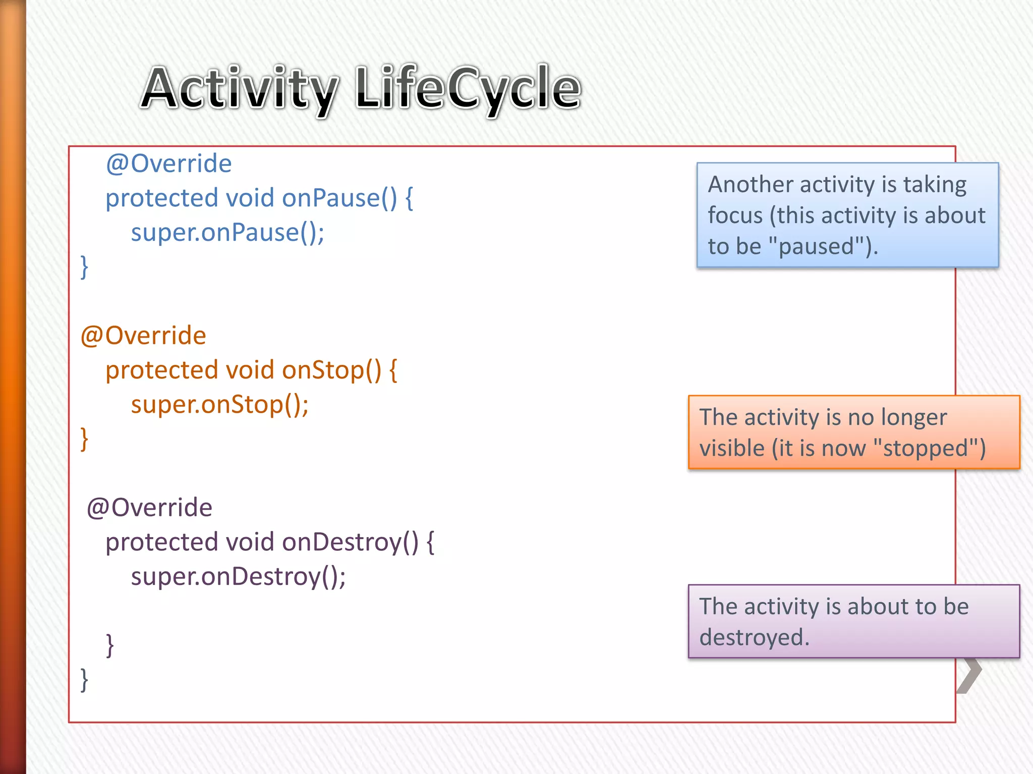 @Override
                                 Another activity is taking
    protected void onPause() {
                                 focus (this activity is about
      super.onPause();           to be "paused").
}

@Override
  protected void onStop() {
    super.onStop();              The activity is no longer
}                                visible (it is now "stopped")

@Override
 protected void onDestroy() {
   super.onDestroy();
                                 The activity is about to be
    }                            destroyed.
}
 