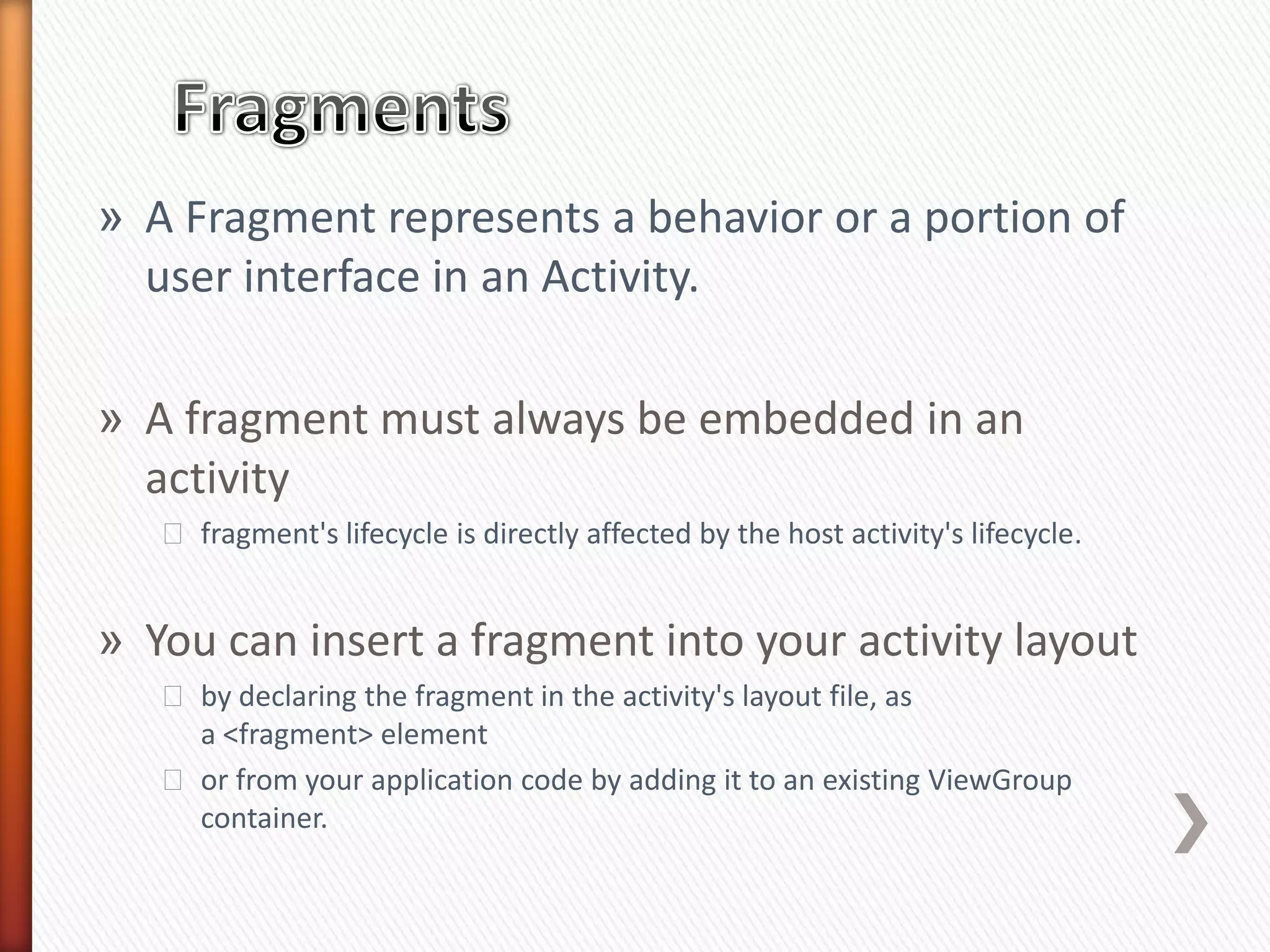 » A Fragment represents a behavior or a portion of
  user interface in an Activity.

» A fragment must always be embedded in an
  activity
   ˃ fragment's lifecycle is directly affected by the host activity's lifecycle.


» You can insert a fragment into your activity layout
   ˃ by declaring the fragment in the activity's layout file, as
     a <fragment> element
   ˃ or from your application code by adding it to an existing ViewGroup
     container.
 