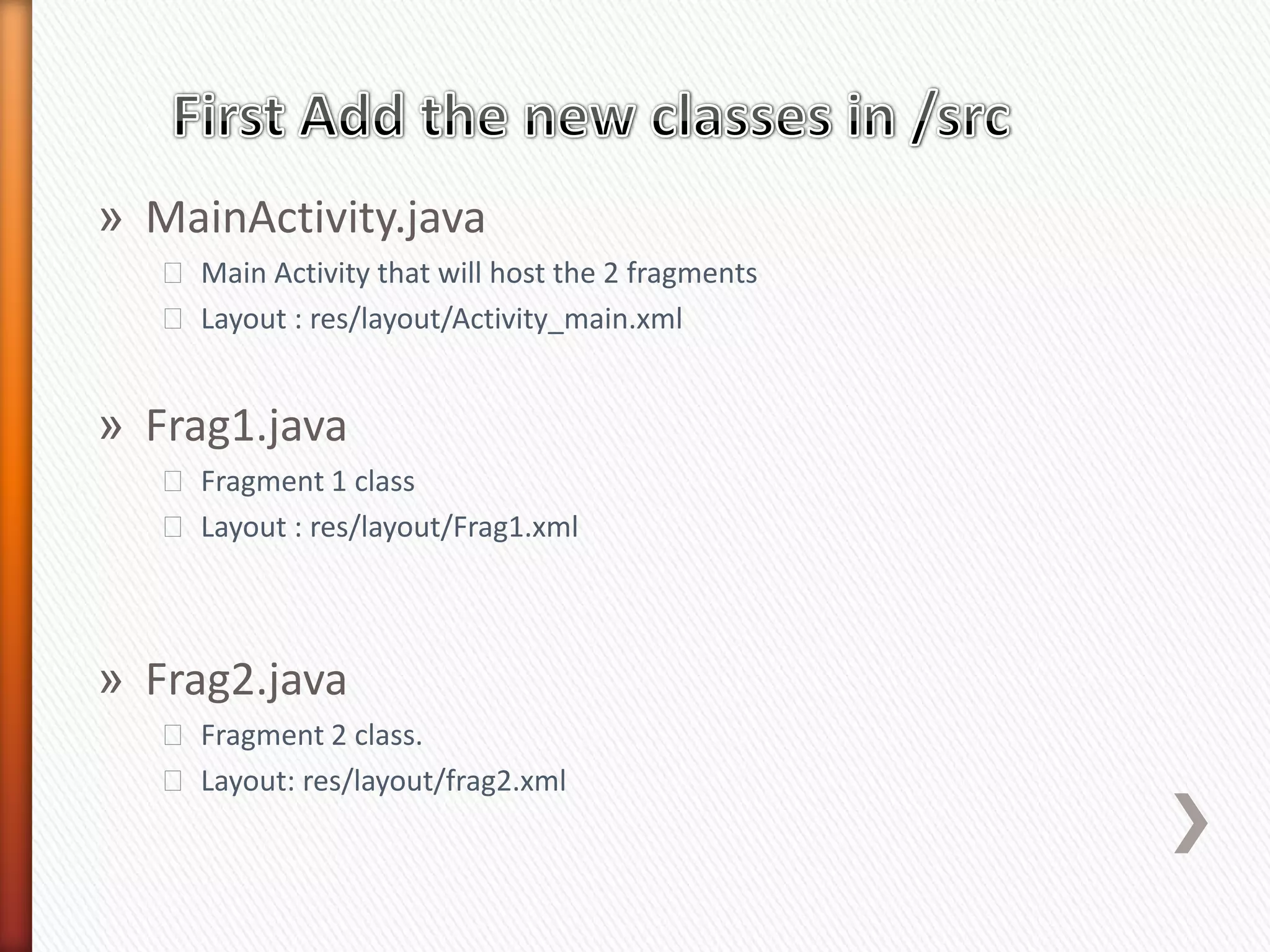 » MainActivity.java
   ˃ Main Activity that will host the 2 fragments
   ˃ Layout : res/layout/Activity_main.xml


» Frag1.java
   ˃ Fragment 1 class
   ˃ Layout : res/layout/Frag1.xml



» Frag2.java
   ˃ Fragment 2 class.
   ˃ Layout: res/layout/frag2.xml
 
