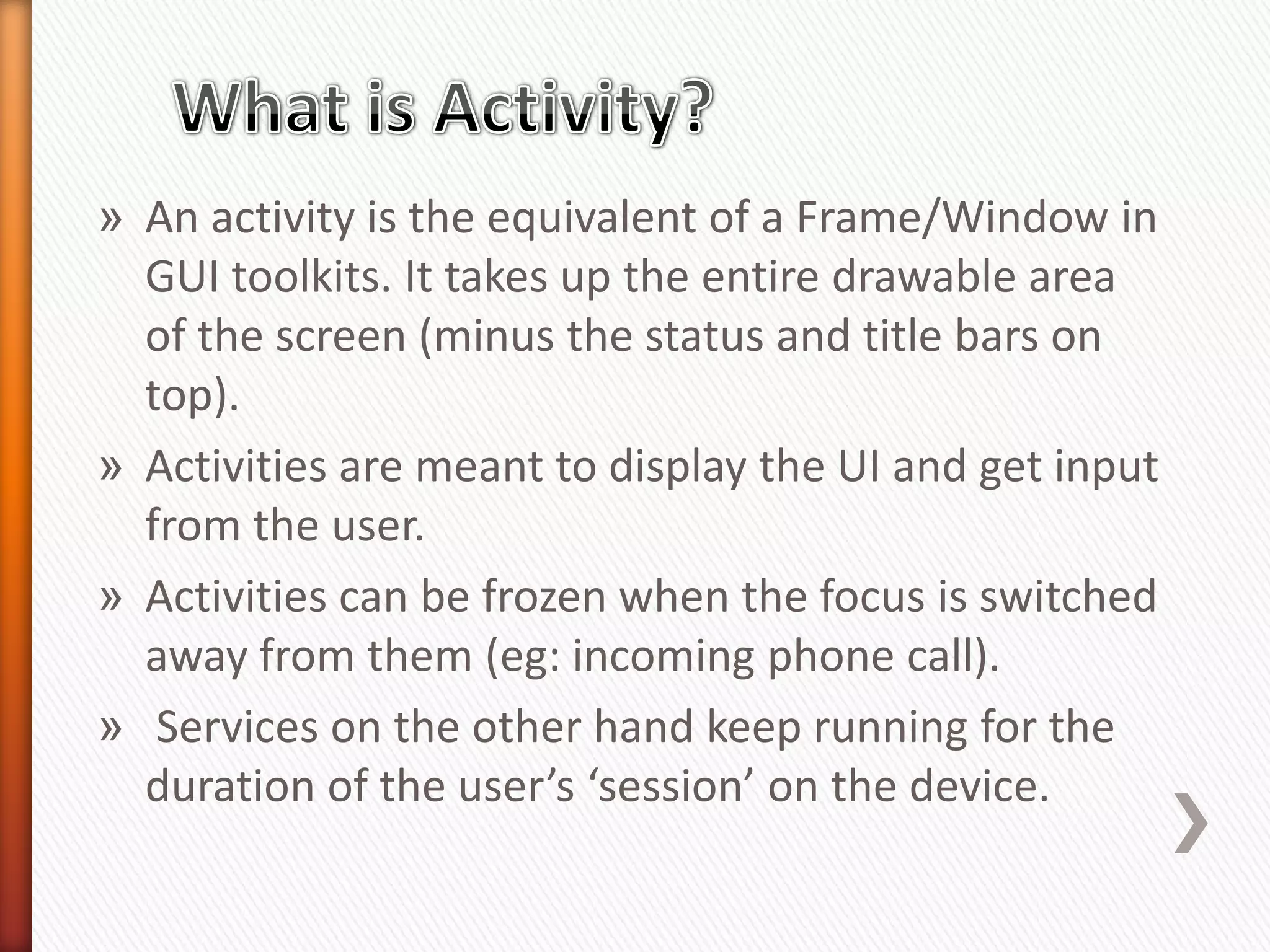 » An activity is the equivalent of a Frame/Window in
  GUI toolkits. It takes up the entire drawable area
  of the screen (minus the status and title bars on
  top).
» Activities are meant to display the UI and get input
  from the user.
» Activities can be frozen when the focus is switched
  away from them (eg: incoming phone call).
» Services on the other hand keep running for the
  duration of the user’s ‘session’ on the device.
 