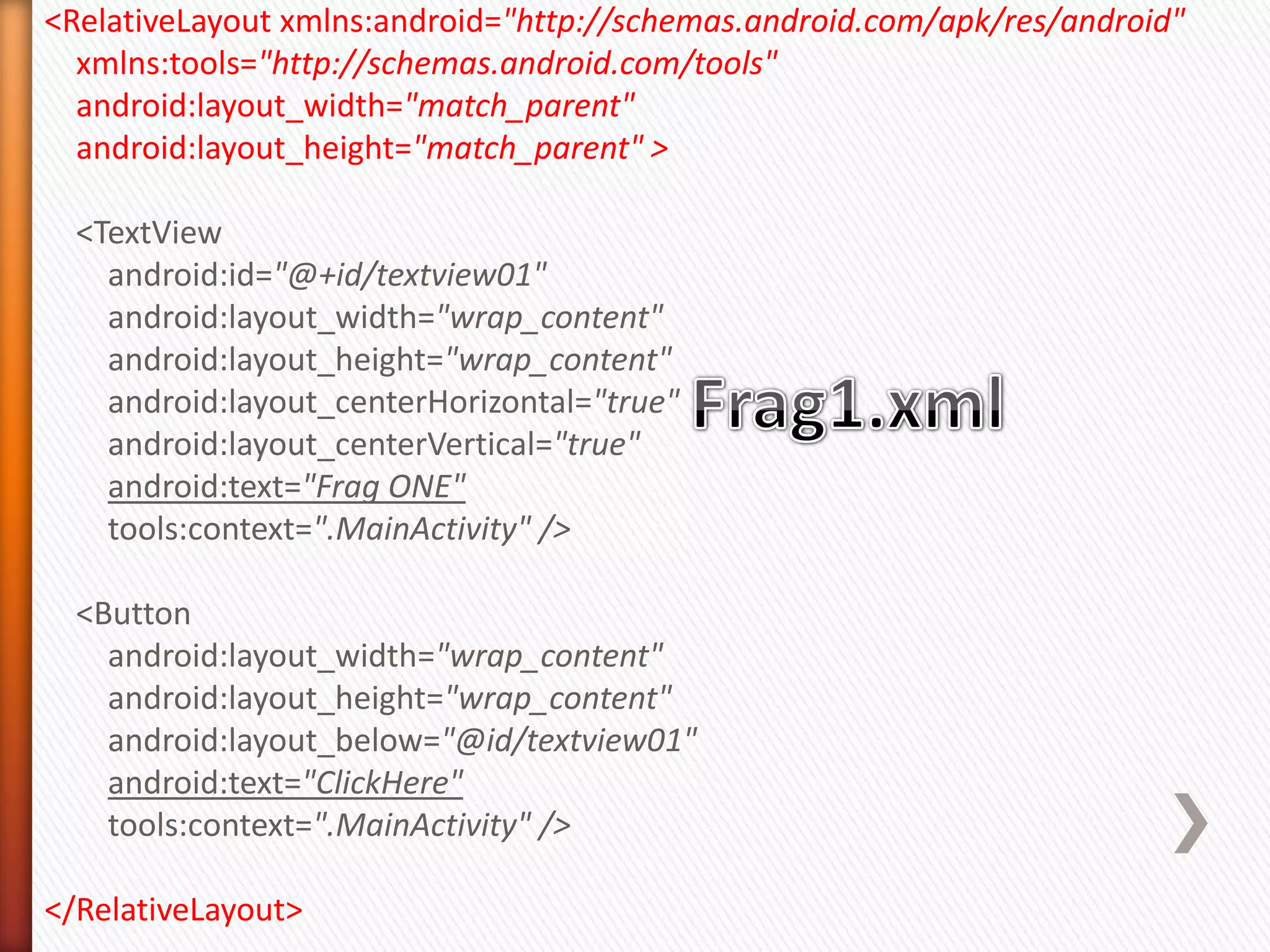 <RelativeLayout xmlns:android="http://schemas.android.com/apk/res/android"
  xmlns:tools="http://schemas.android.com/tools"
  android:layout_width="match_parent"
  android:layout_height="match_parent" >

  <TextView
    android:id="@+id/textview01"
    android:layout_width="wrap_content"
    android:layout_height="wrap_content"
    android:layout_centerHorizontal="true"
    android:layout_centerVertical="true"
    android:text="Frag ONE"
    tools:context=".MainActivity" />

  <Button
    android:layout_width="wrap_content"
    android:layout_height="wrap_content"
    android:layout_below="@id/textview01"
    android:text="ClickHere"
    tools:context=".MainActivity" />

</RelativeLayout>
 
