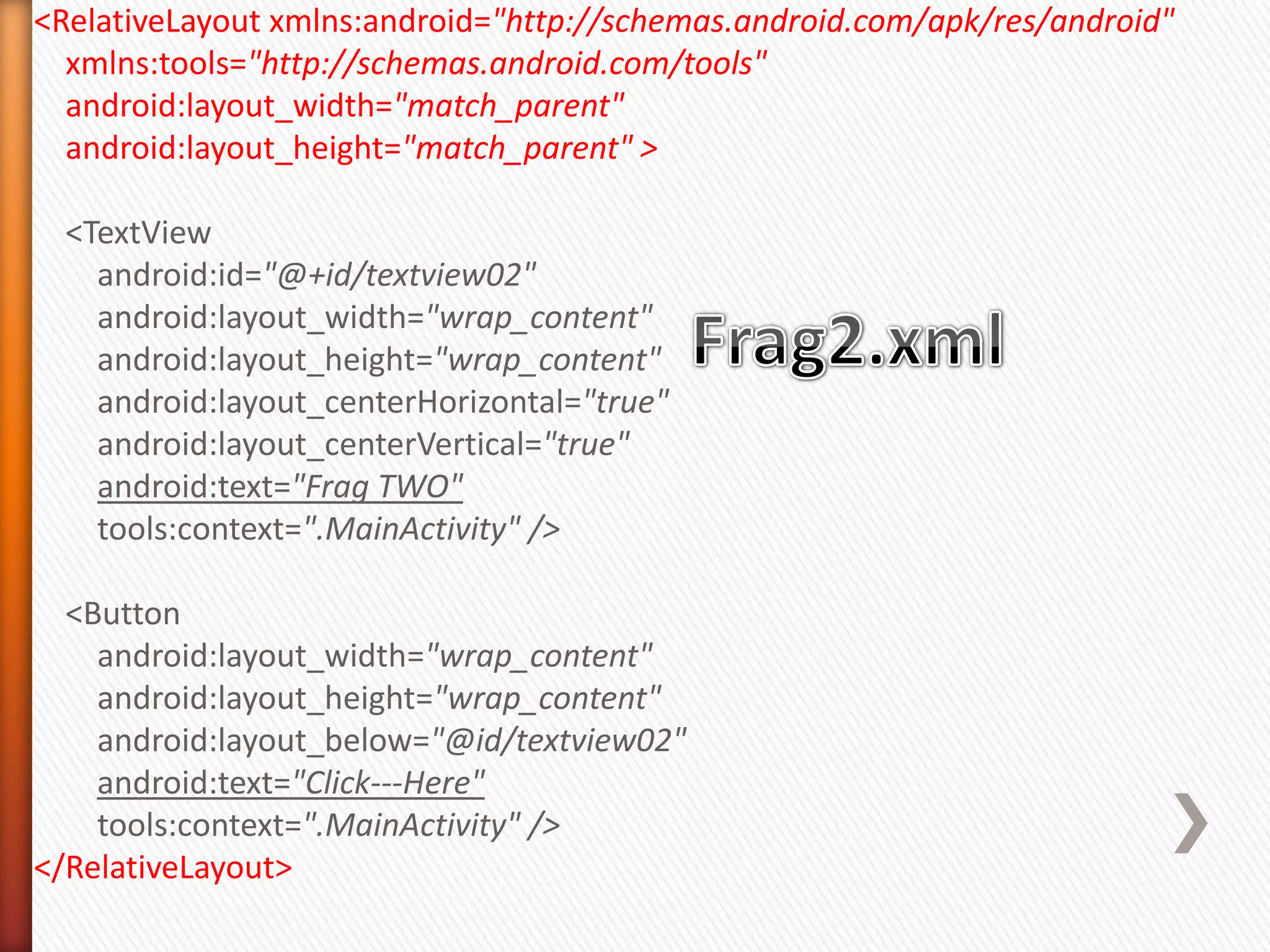 <RelativeLayout xmlns:android="http://schemas.android.com/apk/res/android"
  xmlns:tools="http://schemas.android.com/tools"
  android:layout_width="match_parent"
  android:layout_height="match_parent" >

  <TextView
    android:id="@+id/textview02"
    android:layout_width="wrap_content"
    android:layout_height="wrap_content"
    android:layout_centerHorizontal="true"
    android:layout_centerVertical="true"
    android:text="Frag TWO"
    tools:context=".MainActivity" />

  <Button
    android:layout_width="wrap_content"
    android:layout_height="wrap_content"
    android:layout_below="@id/textview02"
    android:text="Click---Here"
    tools:context=".MainActivity" />
</RelativeLayout>
 
