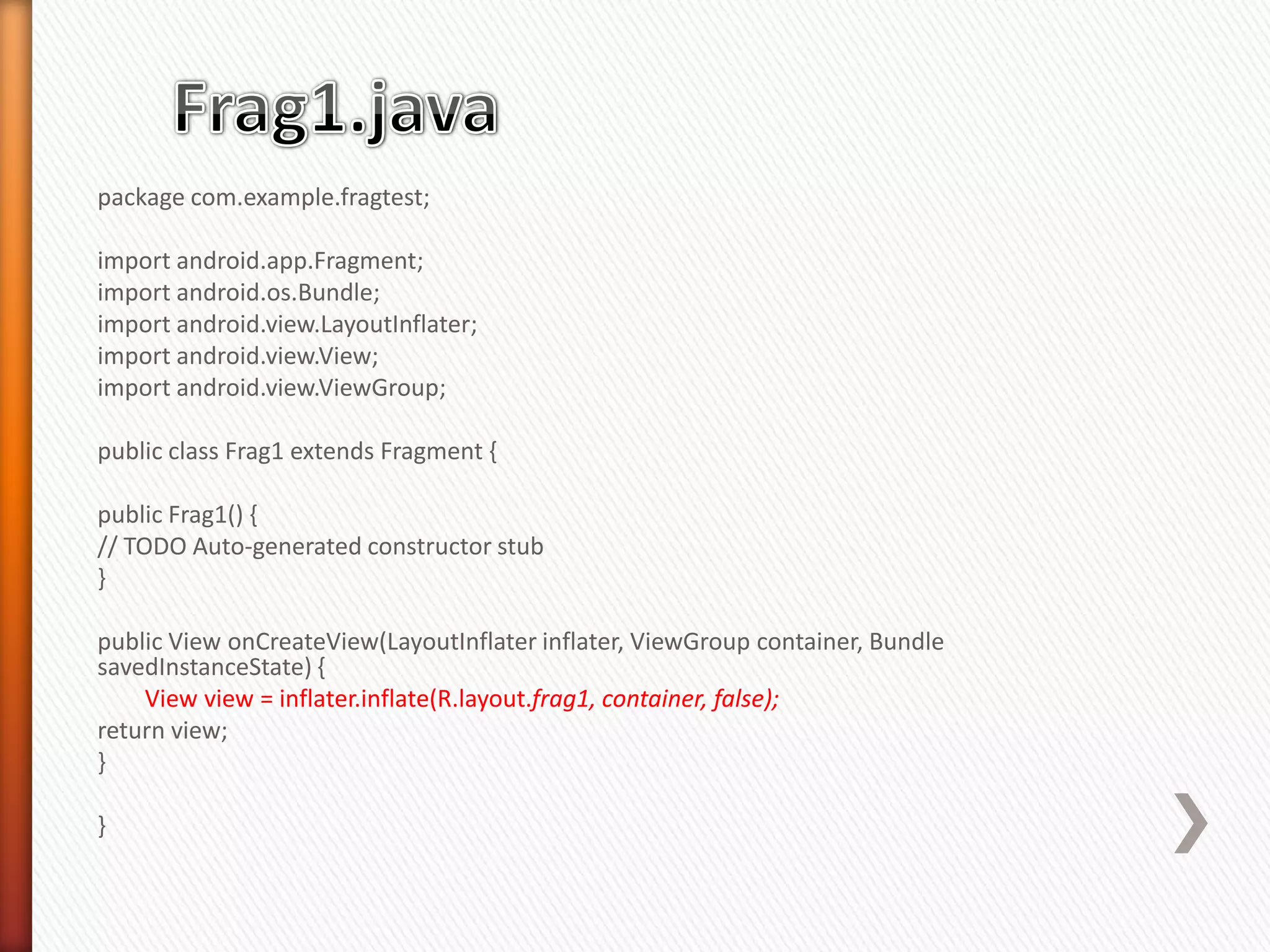 package com.example.fragtest;

import android.app.Fragment;
import android.os.Bundle;
import android.view.LayoutInflater;
import android.view.View;
import android.view.ViewGroup;

public class Frag1 extends Fragment {

public Frag1() {
// TODO Auto-generated constructor stub
}

public View onCreateView(LayoutInflater inflater, ViewGroup container, Bundle
savedInstanceState) {
    View view = inflater.inflate(R.layout.frag1, container, false);
return view;
}

}
 