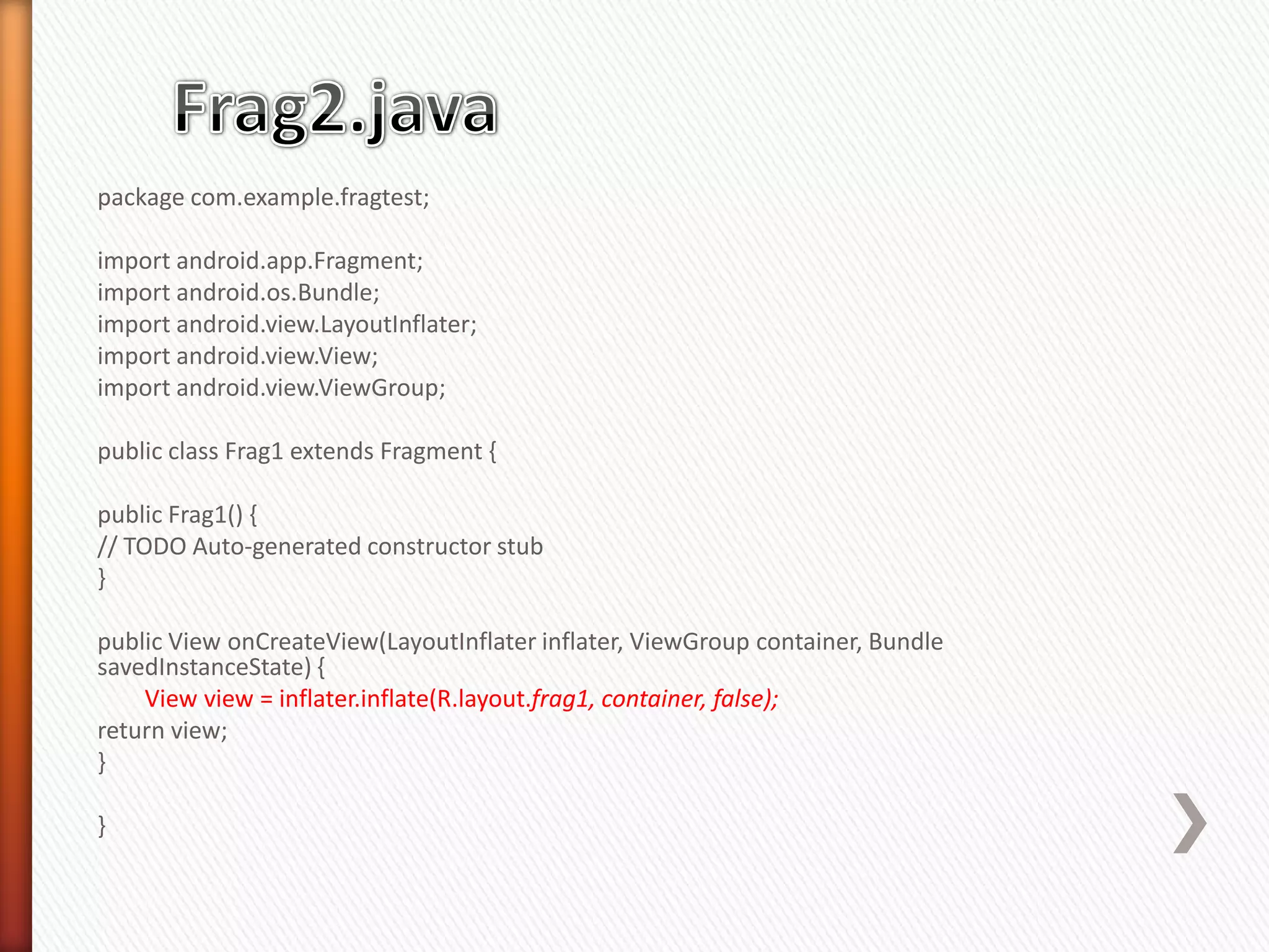 package com.example.fragtest;

import android.app.Fragment;
import android.os.Bundle;
import android.view.LayoutInflater;
import android.view.View;
import android.view.ViewGroup;

public class Frag1 extends Fragment {

public Frag1() {
// TODO Auto-generated constructor stub
}

public View onCreateView(LayoutInflater inflater, ViewGroup container, Bundle
savedInstanceState) {
    View view = inflater.inflate(R.layout.frag1, container, false);
return view;
}

}
 
