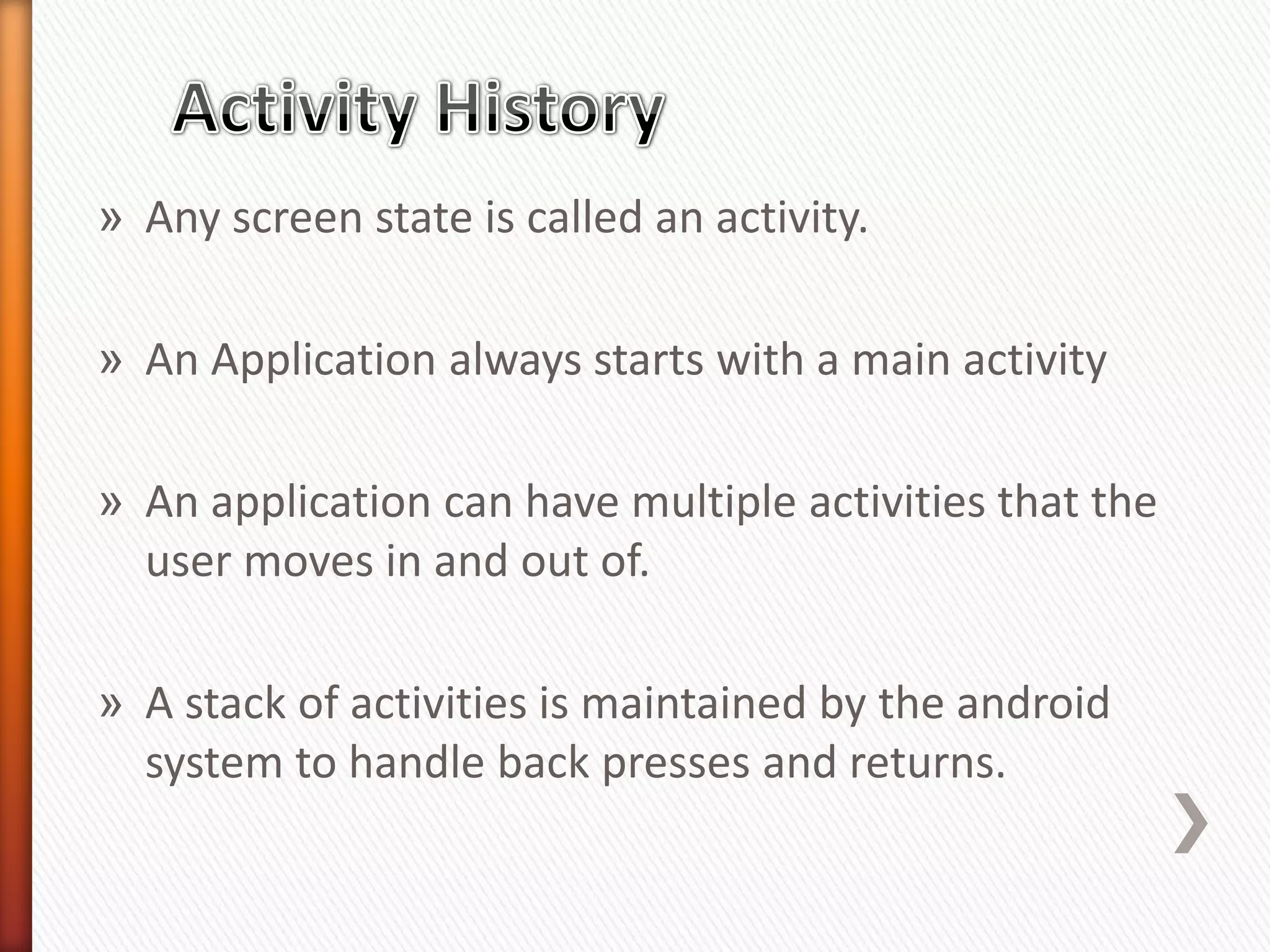 » Any screen state is called an activity.

» An Application always starts with a main activity

» An application can have multiple activities that the
  user moves in and out of.

» A stack of activities is maintained by the android
  system to handle back presses and returns.
 